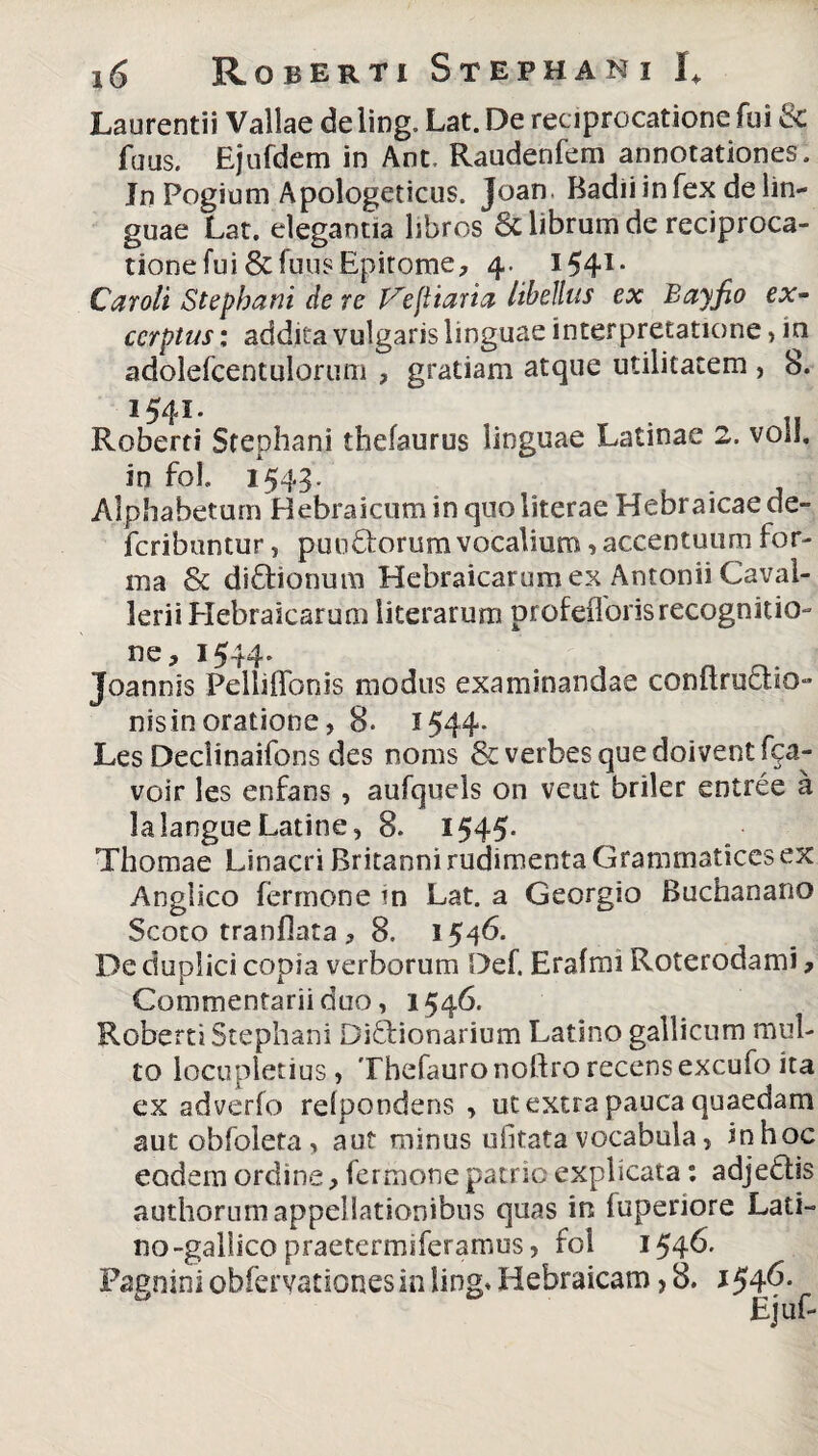 Laurentii Vallae de ling. Lat. De reciprocatione fui & fuus. Ejufdem in Ant. Raudenfem annotationes. Jn Pogium Apologeticus. Joan. Badii in fex de lin¬ guae Lat. elegantia libros & librum de reciproca¬ tione fui & fuus Epitome, 4. I541- Car oli Stephani de re Vejitaria libellus ex Bayfio ex- ccrptus: addita vulgaris linguae interpretatione , m adolefceniulorum , gratiam atque utilitatem , 8. 154I- . „ Roberti Stephani thefaurus linguae Latinae 2. voil. in foh 1543. Alphabetum Hebraicum in quo literae Hebraicae de- fcribuntur, putidorum vocalium, accentuum for¬ ma & didionum Hebraicarum ex Antonii Caval- lerii Hebraicarum literarum profeflorisrecognitio¬ ne, 1544. Joannis Pelliflonis modus examinandae conflruclio- nisin oratione, 8. 1544. Les Declinaifons des nonis & verbesquedoiventfpa- voir les enfans , aufquels on veut briler entree a lalangue Latine, 8. 1545- Thomae Linacri Britanni rudimenta Grammatices ex Anglico fermone tn Lat. a Georgio Buchanano Scoto tranflata , 8. 1546. De duplici copia verborum Def. Erafmi Roterodami, Commentarii duo, 1546. Roberti Stephani Didionarium Latino gallicum mul¬ to locupletius, Thefauronoftrorecensexcufoita ex adverfo relpondens , ut extra pauca quaedam aut obfoleta, aut minus ufitatavocabula, inhoc eodem ordine, fermone patrio explicata: adjedis authorum appellationibus quas in iuperiore Lati¬ no-gallicopraetermiferamus, fol 154& Pagnini obfervationesin ling* Hebraicam > 8. 1^6.