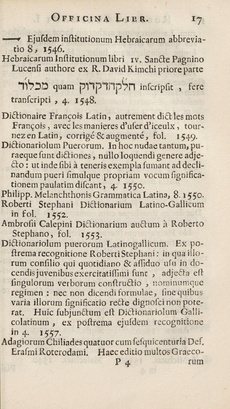 *7 j—* Ejufdem inftitutionum Hebraicarum abbrevia- tio 8, 1546. Hebraicarum Inftitutionum libri iv. San&e Pagnino Lucenfi authore ex R. DavidKimchi priore parte quam pnpnp^n infcripfic , fere tranfcripti , 4. 1548. Didionaire Francois Latin, autrement didles mots Erangois, avec lesmanieres d’uferd5iceulx , tour- nezen Latin, corrige &augmente, fol. 1549. Diftionariolum Puerorum. In hoc nudae tantum, pu- raeque funt diftiones, nullo loquendi genere adje- <5lo: ut inde fibi a teneris exempla fumant ad decli¬ nandum pueri fimulque propriam vocumfignifica- tionem paulatimdifcant, 4, 1550. Philipp. MelanchthonisGrammatica Latina, 8. i 550. Roberti Stephani Didtionarium Latino-Gallicum in fol. 1552. Ambrofii Calepini Di&ionarium auflum a Roberto Stephano, fol, 1553. Diftionariolum puerorum Latinogallicum. Ex po- ftrema recognitione Roberti Stephani: in qua illo¬ rum confilio qui quotidiano &. afliduo ufu in do¬ cendis juvenibusexercitatiftimi funt , adjefta eft Ungulorum verborum conftru&io , nominumque regimen : nec non dicendi formulae, fine quibus varia iliorum fignificatio re£Ie dignofci non pote¬ rat. Huic fubjunftum eft Dicfionariolum Galli- colatinum , ex poftrema ejufdem recognitione in 4. 1557. Adagiorum Chiliadesquatuor cum fefquicenturia Def. Erafmi Roterodami. Haec editio multos Graeco- P 4 rum