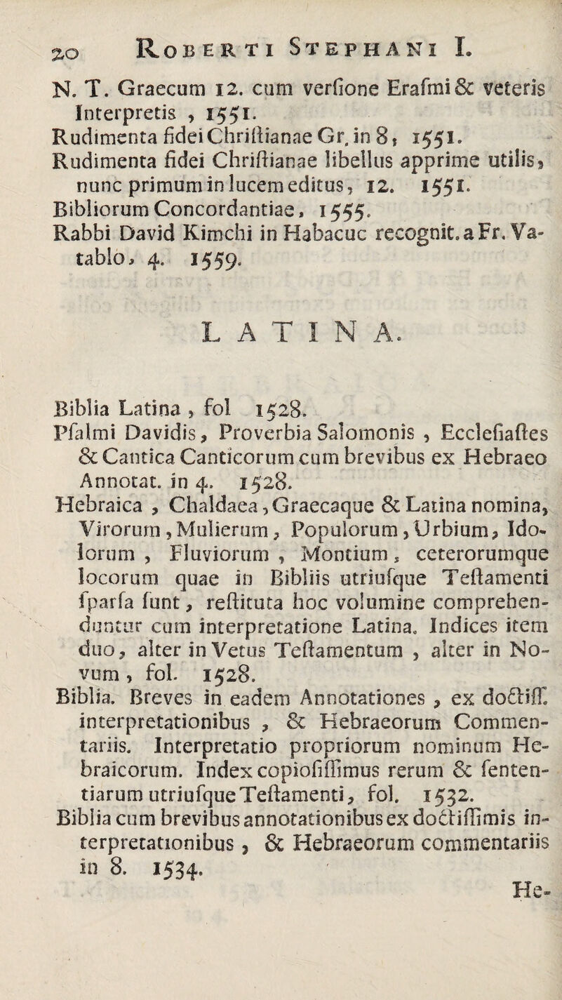 N. T. Graecum 12. cum verfione Erafmi & veteris Interpretis , 1551. Rudimenta fidei Chriftianae Gr. in 8 , 1551. Rudimenta fidei Chriftianae libellus apprime utilis» nunc primum in lucem editus, 12. 1551. Bibliorum Concordandae, 1555,, Rabbi David Kimchi in Habacuc recognit.aFr. Va- tablo, 4. 1559, LATINA. Bibi ia Latina , fol 1528. Pfalmi Davidis, Proverbia Salomonis , Ecclefiaftes & Cantica Canticorum cum brevibus ex Hebraeo Annotat, in 4. 1528. Hebraica , Chaldaea ,Graecaque & Latina nomina, Virorum ,Mulierum, Populorum,Urbium, Ido¬ lorum , Fluviorum , Montium, ceterorumque locorum quae in Bibliis utriufque Teflamenti fparfa funt, reftituta hoc volumine comprehen¬ duntur cum interpretatione Latina. Indices item duo, alter in Vetus Teftamentum , alter in No¬ vum , fol. 1528. Biblia. Breves in eadem Annotationes , ex do£HT. interpretationibus , & Hebraeorum Commen¬ tariis. Interpretatio propriorum nominum He¬ braicorum. Index copiofiffimus rerum & fenten- tiarum utriufque Teflamenti, fol. 1532. Biblia cum brevibus annotationibus ex dodtiflimis in¬ terpretationibus , & Hebraeorum commentariis in 8. 1534. Fle-