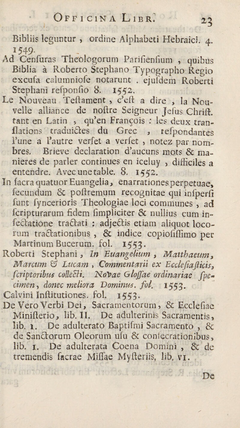 Bibliis leguntur , ordine Alphabeti Hebraici. 4. 2 549- Ad Cenfuras Theologorum Parifienfmm , quibus Biblia a Roberto Stephano Typographo Regio excufa caiumniofe notarunt . ejufdem Roberti Stephani refponfio 8. 1552. Lq Nouveau Teftament , Ceft a dire , la Nou- veile alliance de noftre Seigneur Jefus Chrift. tant en Latin 5 qu5en Francois : les deux tran- ilations craduiStes du Grec , refpondantes Fune a Pautre verfet a verfet 5 notez par nom- bres. Brieve declaration d’aucuns mots & rna- nieres de parier continues en iceluy , difficiles a entendre. Avecunetable. 8. 1552. In facraquatuor Euangelia, enarrationes perpetuae, fecundum Sc poftremum recognitae qui infperfi funt fyncerioris Theologiae loci communes , ad fcripturarum fidem (impliciter & nullius cum in¬ festatione tradlati ; adjeStis etiam aliquot loco¬ rum tractationibus , Sc indice copiofiffimo per Martinum Bucerum, fol. 1553. Roberti Stephani, In Euangelium , Matthaeum, Marcum & Lucam , Commentam ex Ecclejiajlicis, fcriptoribus colleBi. NoVae GioJJae ordinarias fpe~ cimen, donec meliora Dominus, fol. 1553. Calvini Inftitutiones. fol. 1553. De Vero Verbi Dei, Sacramentorum, & Ecclefiae Minifterio, lib. II. De adulterinis Sacramentis, lib. 1. De adulterato Baptifmi Sacramento , & de Sandtorum Oleorum ufu & conlecrationibus, lib. 1. De adulterata Coena Domini , & de tremendis facrae Miffae Myfteriis, lib, vi. De