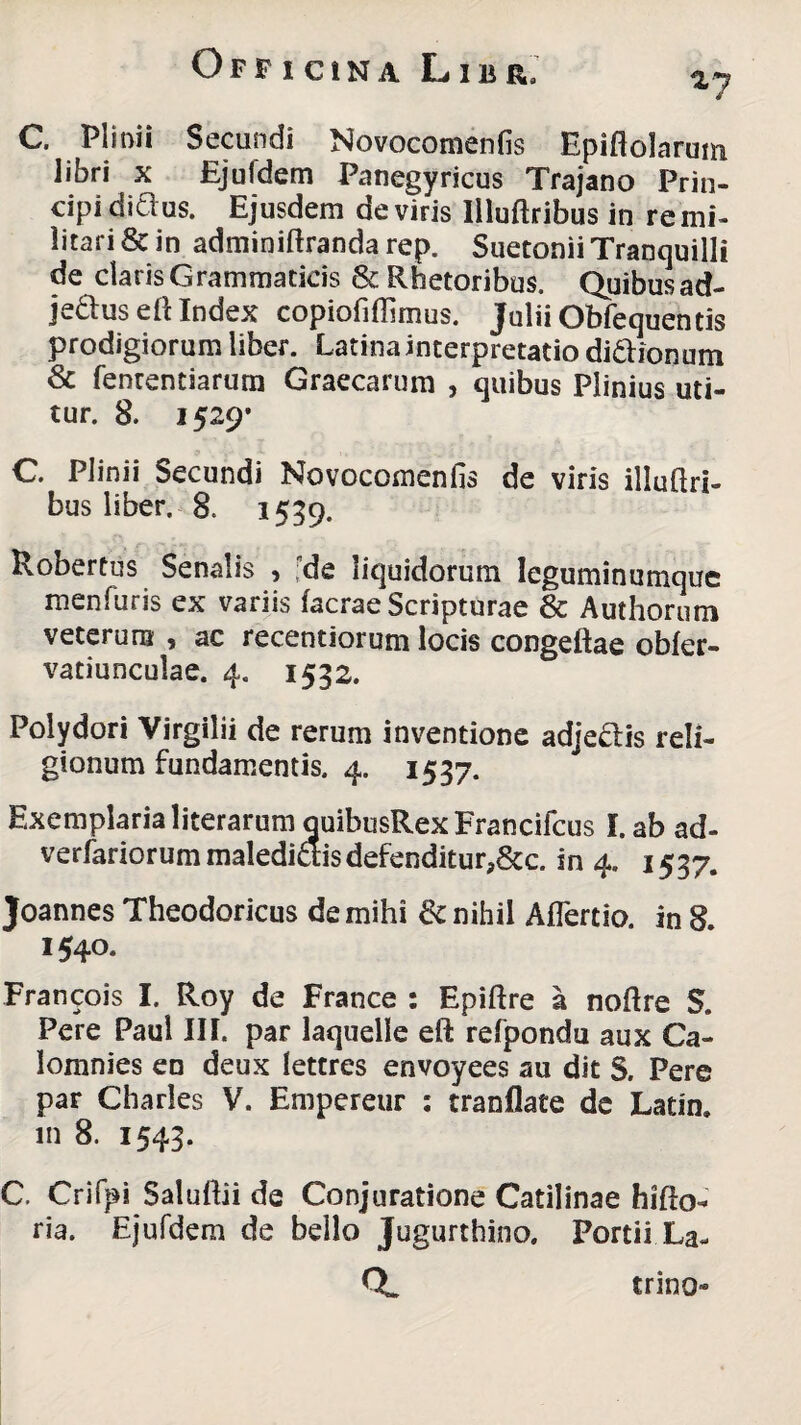 ny C. Plinii Secundi Novocomenfis Epiftolarum libri x Ejuldem Panegyricus Trajano Prin¬ cipi diclus. Ejusdem de viris liluftribus in re mi¬ litari & in adminiftranda rep. Suetonii Tranquilli de claris Grammaticis & Rhetoribus. Quibus ad- jedlus eft Index copiofiffimus. Julii Obfequentis prodigiorum liber. Latina interpretatio di&ionum & fenrentiarum Graecarum , quibus Plinius uti¬ tur. 8. 1529* C Plinii Secundi Novocomenfis de viris illuftri- bus liber. 8. 1559. Robertus Senalis , de liquidorum leguminumque menfuris ex variis facrae Scripturae & Authorum veterum , ac recentiorum locis congeftae obfer- vatiunculae. 4. 1532. Polydori Virgilii de rerum inventione adjeais reli¬ gionum fundamentis. 4. 1537. Exemplaria literarum quibusRexFrancifcus I. ab ad- verfariorum maledicis defenditurP&c. in 4, 1537. Joannes Theodoricus de mihi & nihil Aflertio. in 8. 1540. Francois I. Roy de France : Epiftre a noftre S. Pere Paul III. par laquelle eft relpondu aux Ca- lomnies en deux lettres envoyees au dit S. Pere par Charles V. Empereur : tranflate de Latin. m 8. 1543. C. Crifpi Salufiii de Conjuratione Catilinae hifto- ria. Ejufdem de bello Jugurthino. Portii.La- trino*