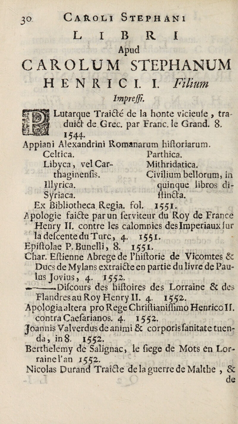 3° Ca&oli Stephani LIBRI Apud CAROLUM STEPHANUM H E N R I C I. I. Filium Imprejfi. Lutarque Trai&e de la honte vicieuie , tra ■ dui6I de Grec. par FraneJe Grand. 8. 1544. Appiani Alexandrini Romanarum hiftoriarum. Celtica. Parthica. Libyca, vel Car- Mithridatica. thaginenfis. Civilium bellorum, ia Illyrica. quinque libros di- Syriaca. ftintta. Ex Bibliotheca Regia, rol. 1551. Apologie fai£te parun ferviteur du Roy de France Henry 11. contre les calomnies deslmperiauxlur ladefcenteduTurc, 4. 1551. Epiflolae P. Bunelli, 8. 1551. Char. Eftienne Abrege de Phiftorie de Vicomtes & Ducs de Mylans extrai&e en partie du livrc de Pau¬ lus Jovius, 4. 1552. ——«Difcours des hiftoires des Lorraine & des FlandresauRoy Henry II. 4. 1552. Apologiaaltera proRegeChriftianifTimoHenncoIf. contra Caefarianos. 4. 1552. Joannis Valverdus de animi & corporis fanitate tuen¬ da, in 8. 1552. Berthelemy de Salignae, le (iege de Mots en Lor¬ raine Pan 1552. Nicolas Dufand Traifre de la guerre de Malthe , & de