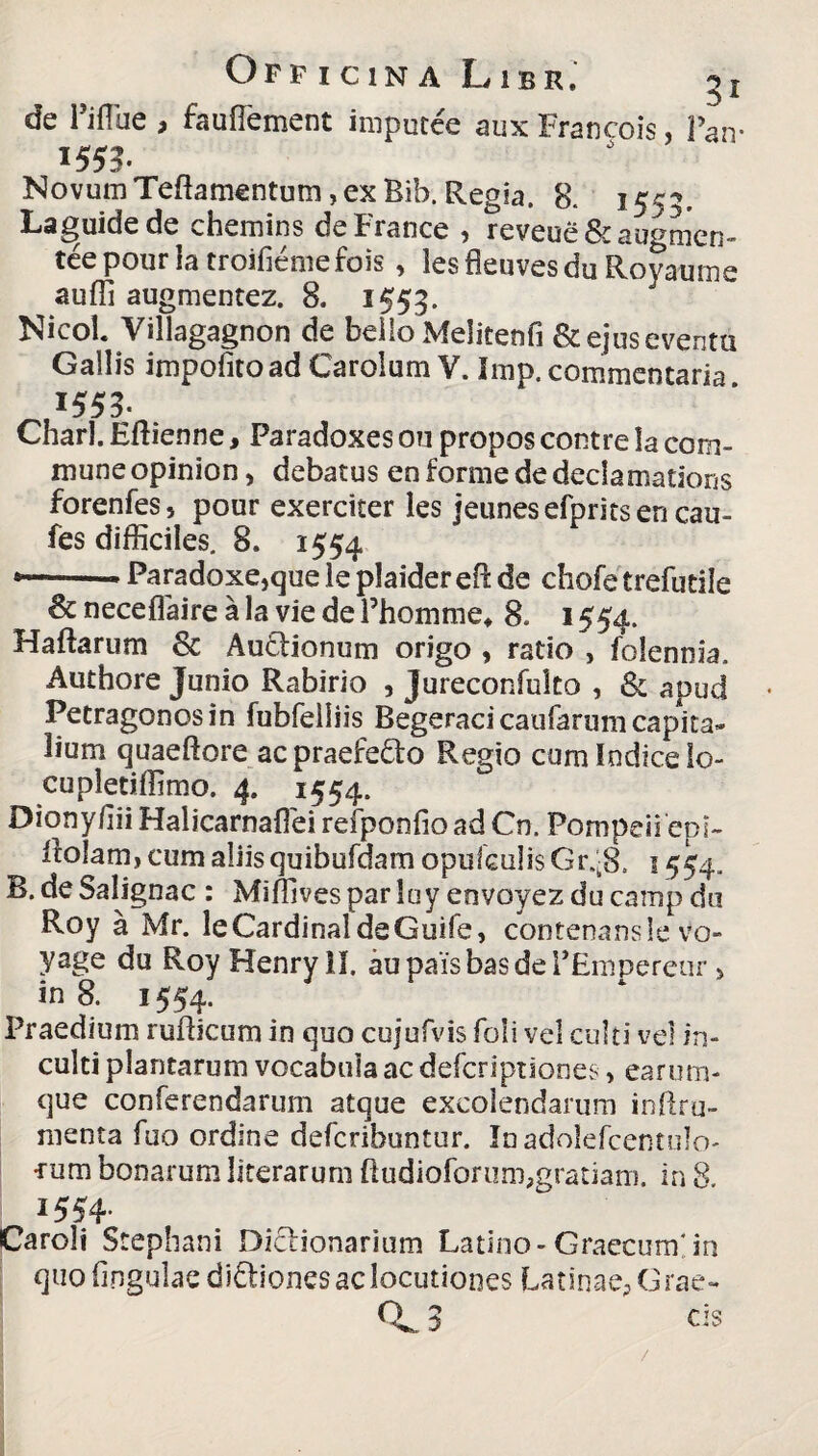 de Fiflue , fauflement imputce aux Francois, Pan- 1555. NovumTeftamentum,ex Bib. Regia. 8. 1555. Laguidede chemins deFrance , reveue& augmen- tee pour la troiliernefois, les fleuves du Royaume auffi augmentez. 8. 1553. Nicol. Villagagnon de beilo Melitenfi & ejus eventu Gallis impolito ad Carolum V. Jmp. commentaria 1555. Charl. Eftienne, Faradoxes on propos contre la com- muneopinion, debatus enformededeclamations forenfes, pour exerciter les jeunesefpritsen cau- fes difficiles. 8. 1554 *—■' ■* Paradoxe,que le plaidereO: de chofe trefutile & neceflaire a la vie de Phomme* 8. 1554. Haftarum 8c Au£lionum origo , ratio , folentiia. Authore Junio Rabirio , Jureconfulto , & apud Petragonosin fubfelliis Begeracicaufarum capita» lium quaeftore ac praefe&o Regio cum Indice lo- cupletiffimo. 4. 1554. Diony/iiiHalicarnaffieirefponfioadCn. Pompeii'epi- ftolam, cum aliis quibufdam opulculis Gr.-8. 1554. B. de Salignae : Miffivesparluyenvoyezducampdu Roy a Mr. le Cardinal de Guife, contenansle vo- yage du Roy Henry II. aupaisbasdePEmpereur > in 8. 1554. Praedium rufticum in quo cujufvis foli vel culti vel in¬ culti plantarum vocabula ac deferiptiones, earum- que conferendarum atque excolendarum inftru- menta fuo ordine deferibuntur. Inadolefcentulo- •rum bonarum literarum ftudioforum,gratiam, in 8. 1554. Caroli Stephani Diclionarium Latino-Graecum 'in quo lingulae di&iones ac locutiones Latinae^ Grae- CL 3 cis