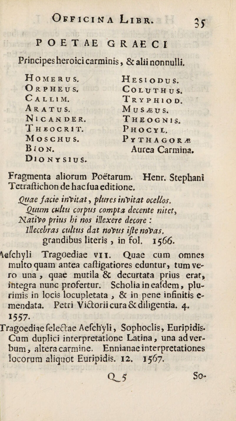 POETAE GRAECI Principes heroici carminis, & alii nonnulli. Homerus. Orpheus. Callim. Aratus. Nicander. T h e o c r i t. Moschus. B i o n. Dionysius» Hesiodus. COLUTHUS. Tryphiod. Muscus. T H E O G N 1 S. Phoc ye. Py THAGORiE Aurea Carmina. Fragmenta aliorum Poetarum. Henr. Stephani Tetraftichon de hac fua editione. Quae facie inYitat, plures inYitat ocellos. Quum cultu corpus compta decente nitet, Nati\>o prius hi nos illexere decore : Illecebras cultus dat nolpus ifle no\as. grandibus literis, in fol. 1566. Wchyli Tragoediae vix. Quae cum omnes multo quam antea caftigatiores eduntur, tum ve- ro una , quae mutila & decurtata prius erat, integra nunc profertur. Scholiaineafdem, plu¬ rimis in locis locupletata , & in pene infinitis e- mendata. Petri Vidorii cura & diligentia. 4. 1557‘ Tragoediae feleflae Aefchyli, Sophoclis, Euripidis. Cum duplici interpretatione Latina, una ad ver¬ bum, altera carmine. Ennianae interpretationes locorum aliquot Euripidis. 12. 1567. CLS So-