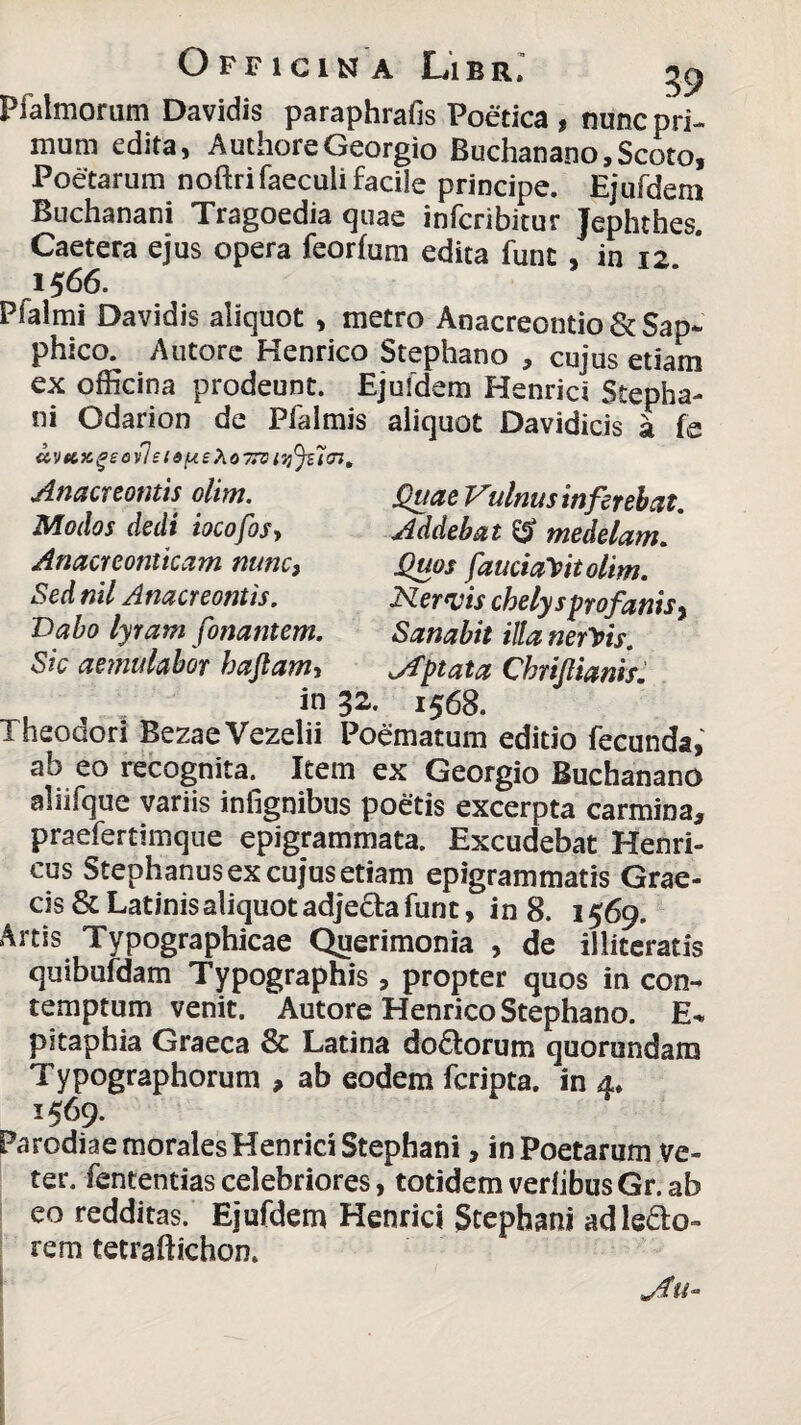 Pfalmorum Davidis paraphrafis Poetica , nunc pri¬ mum edita, AuthoreGeorgio Buchanano, Scoto, Poetarum noftrifaeculi facile principe. Ejufdem Buchanani Tragoedia quae infcribitur Jephthes. Caetera ejus opera feorfum edita funt , in 12 1566. Pfaimi Davidis aliquot , metro Anacreontio Zk Sap¬ phico. Autore Kenrico Stephano , cujus etiam ex officina prodeunt. Ejufdem Henrici Stepha- ni Odarion de Pfalmis aliquot Davidicis a fe avtcice»eo\lst6y.eXo7*si<i)()ucn, Anacreontis olim. Quae Vulnus inferebat. Addebat & medelam. Quos fauciaYttolim. Nervis chelysprofanis, Sanabit illa nervis, aptata Chrijlianif. 1568. Modos dedi iocofosy Anacreontieam nunc3 Sed nil Anacreontis. Dabo lyram fonantem. Sic aetnulabor hajlam, in 32. __ Theodori BezaeVezelii Poematum editio fecunda, ab eo recognita. Item ex Georgio Buchanano aliifque variis infignibus poetis excerpta carmina, praefertimque epigrammata. Excudebat Henri- cus Stephanus ex cujus etiam epigrammatis Grae¬ cis & Latinis aliquot adjeda funt, in 8. 1569. Artis Typographicae Querimonia , de illiteratis quibufdam Typographis , propter quos in con¬ temptum venit. Autore Henrico Stephano. E-» pitaphia Graeca 8c Latina do&orum quorundam Typographorum , ab eodem feripta. in 4. 1569. ParodiaemoralesHenrici Stephani, in Poetarum ve¬ ter. fententias celebriores, totidem verlibusGr. ab eo redditas. Ejufdem Henrici Stephani ad ledo- rem tetraftichon.