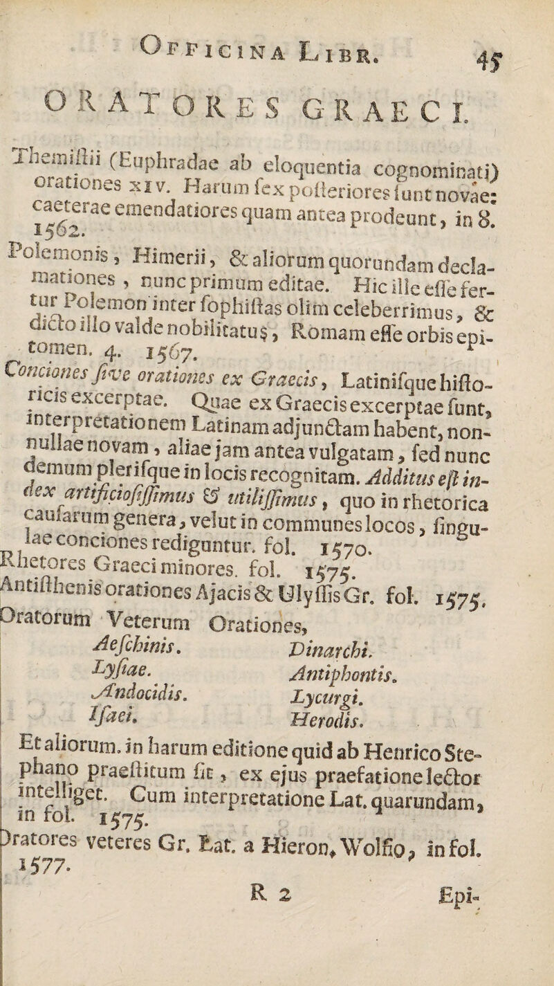 R A TORES GRAECE Themiftii (Euphradae ab eloquentia cognominati) orationes xiv. Harum fex polierioresiuntno^e: emenda£jores lluam antea prodeunt, in 8. x demon is , Kimerii, & aliorum quorundam decla¬ mationes , nunc primum editae. Hic ille eflefer- ^UoPoJ,em<^?JJnter Lphiilas olim celeberrimus, & dJct0 Iii0 vaide nobilitatu §, Romam effe orbis epi¬ tomen. 4. 1567. * Conctones fiye orationes ex Graecis, Latinifquehifto- ncis excerptae. Quae ex Graecis excerptae funt, interpretationem Latinamadjun&am habent,non- nullae novam, aliae jam antea vulgatam, fednunc demum plenfque in locis recognitam. Additus ek in- dex arttfictofiffimus E5’ utilijjimus, quo in rhetorica carnatum genera, velut in communes locos, fmgu- ae conciones redigantur, fol. 1570. iviietores Graeci minores, fol. 1575 Antifthenis orationes Ajacis &UlyffisGr. fol. 1575, Oratorum Veterum Orationes, Aefchinis. Dinarchi. Dyfiae.. Antiphontis„ Andocidis. Lycurgi. Ifaei. Herodis. Et aliorum, in harum editione quid ab HenricoSte- phano praeiiitum iit, ex ejus praefatione leftor intei.iget. Cum interpretatione Lat.quarundam, m fol. 1575. 1 Aratores veteres Gr. Eat. a Hieron.Wolfio, in fol. 1577- R 2 £pi«