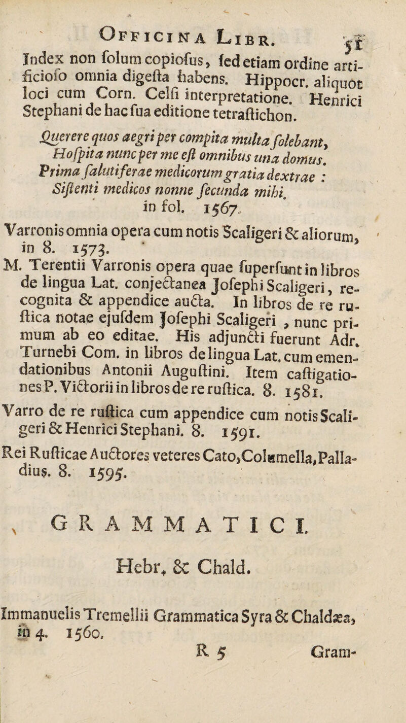 Index non folumcopiofas, fed etiam ordine arti- ficioio omnia digefta habens. Hippocr. aliquot i°Ci,,cum ,Co™ Cejf. interpretatione. Hernici Stephani de hac fua editione tetraftichon. Querere quos aegri per compita multa folebant, Hofpita nunc per me efi omnibus una domus. Prima falutiferae medicorum gratia dextrae : Siftenti medicos nonne fecunda mihi. in fol. 1567, Varronis omnia opera cum notis Scaligeri Sc aliorum in 8. 1573. ' 5 M. Terentii Varronis opera quae fuperfunt in libros de lingua Lat. conjeAanea JofephiScaligeri, re¬ cognita Sc appendice au&a. In libros de re ru- ftica notae ejufdem Jofephi Scaligeri , nunc pri¬ mum ab eo editae. His adjun&i fuerunt Adr. I urnebi Com. in libros de lingua Lat, cum emen¬ dationibus Antonii Auguftini. Item caftigatio- nesP.Yi&oriiinlibrosdereruftica. 8. 1581, Varro de re ruftica cum appendice cum notis Scali¬ geri &Henrici Stephani. 8. 1591. Rei Rufticae Au&ores veteres Cato,Colamella,Palla¬ dius. 8. 1595. G R A M M A T I C I Hebi\ Sc ChalcL Immanuelis Tremellii Grammatica Syra Sc Chaldsea, in 4, 1560, Grani-