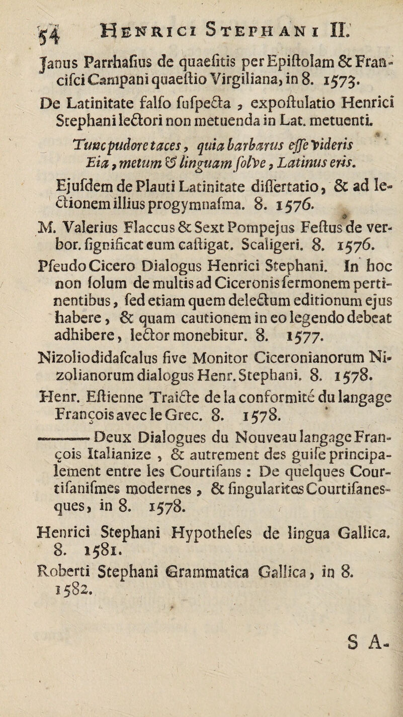 Janus Parrhafius de quaefitis perEpiftolam&Fran» cifci Campani quaeftioVirgiliana, in 8. 1575. De Latinitate falfo fufpe&a , expoftulatio Henrici Stephani leSfcori non metuenda in Lat. metuenti. * Tunc pudore taces, quia barbarus effe Videris Eia ? metum G? linguam folVe, Latinus eris. Ejufdem de Plauti Latinitate diflertatio, St ad le¬ gionem illius progymnafma. 8. 1576. Q> M. Valerius Flaccus ScSext Pompejus Feftusde ver- bor. fignificat eum cailigat. Scaligeri. 8. 1576. Pfeudo Cicero Dialogus Henrici Stephani. In hoc non lolum de multis ad Ciceronis Termonem perti¬ nentibus , fed etiam quem deletum editionum ejus habere> St quam cautionem in eo legendo debeat adhibere, leSfcormonebitur. 8. 1577. Nizoliodidafcalus five Monitor Ciceronianorum Ni- zolianorum dialogus Henr. Stephani. 8. 1578. Henr. Eftienne Traicte delaconformite dulangage FrancoisavecleGrec. 8. 1578. ~~—— Deux Dialogues du NouveaulangngeFran- ^ois Italianize , St autrement des guife principa- lement entre les Courtifans : De quelques Cour- tifanifmes raodernes , StfmgularitesCourtifanes- ques, in 8. 1578. Henrici Stephani Hypothefes de lingua Gallica. 8. 1581. Roherti Stephani Grammatica Gallica, in 8. 1582, S A-