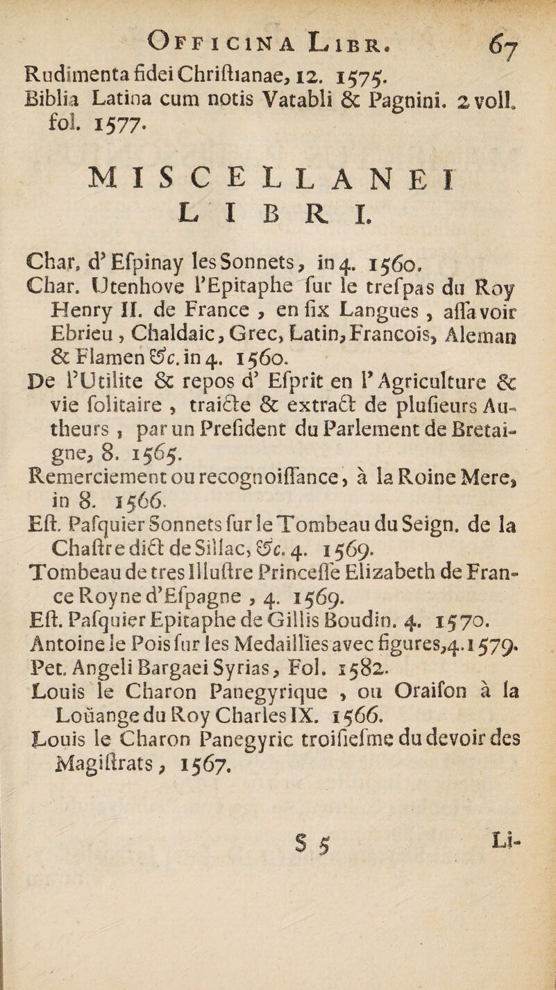 Rudimenta fidei Chriftianae, 12. 1575. Bibli a Latina cum notis Vatabli & Pagnini. 2Voll fol. 157 7- MISCELLANEI LIBRI. Char, d’Efpinay lesSonnets, 104. 1560» Char. Utenhove TEpitaphe fui' le trefpas du Roy Henry II. de France , en lix Langues , aflavoit Ebrieu , Chaldaic, Grec, Latin,Francois> Aleman & Flamen in 4. 1560. De FUtilite 6c repos d’ Efprit en 1’Agriculture & vie folitaire , traitle & extraft de plufieurs Au- theurs , par un Prefident du Parlement de Bretai- gne, 8. 1565. Remerciementourecognoiflance, a laRoineMere* in 8. 1566. Eft. PafquierSonnetsfurleTombeauduSeign. de la Chaftredlft de Siliae, &c. 4. 1569. Tombeau de tres Illuftre PrincefTe Eiizabeth de Fran¬ ce Roy ne d’£fpagne , 4. 1569. Eft. PafquierEpitaphedeGillis Boudin. 4. 1570. Antoine le Pois fur les Medaillies avec figures^. 1579. Pet. AngeliBargaeiSyrias, Fol. 1582. Louis le Charon Panegyrique > 011 Oraifon a Ia Louange du Roy Charles IX. 1$66. Louis le Charon Panegyric troifiefme dudevoir des Magiftrats, 1567. S 5 Ei-