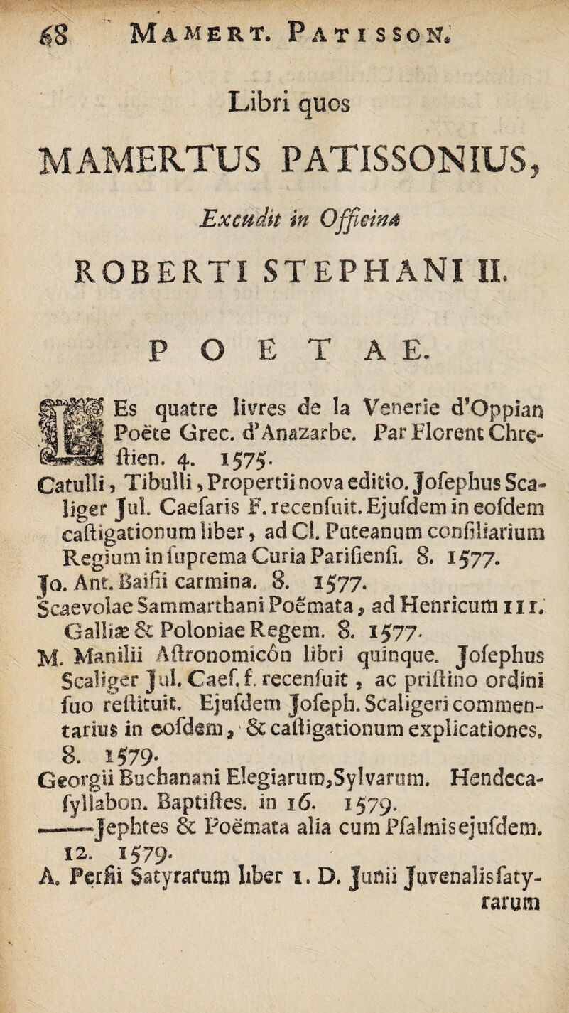 Libri quos MAMERTUS PATISSON IUS, Excudit in Officina ROBERTI STEPHANI II. POETAE. Es quatre livres de la Venerie d’Oppian Poete Grec. d’Ana2arbe. Par Florent Chre- ftien. 4. 1575. Catulli, Tibulli»Propertii nova editio. Jofephus Sca~ liger Jul. Caefaris F.recenfuit.Ejufdemineofdeni caftigationum liber r ad Cl. Puteanum confiliarium Regium in fuprema Curia Parifienfi. 8. 1577. Jo. Ant.Baihi carmina. 8. 1577. Scaevolae Sammarthani Poemata, ad Henricum 11 r. Galliae 6c Poloniae Regem. 8. 1577. M. Manilii Aftronomicon libri quinque. Jofephus Scaliger Jul. Caef. f. recenfuit, ac priftino ordini fuo reftituit. Ejufdem Jofeph. Scaiigeri commen¬ tarius in eofdem , 6c calligationum explicationes. 8. i579- Georgii Buchanani Elegiarum,Sylvarum. Hendeca- fyllabon. Baptiftes. in 16. 1579. --Tephtes & Poemata alia cum Pfalmisejufdem. 12. 1579' A» Perii Satyrarum liber 1. D. Junii Juvenalisfaty- rarum