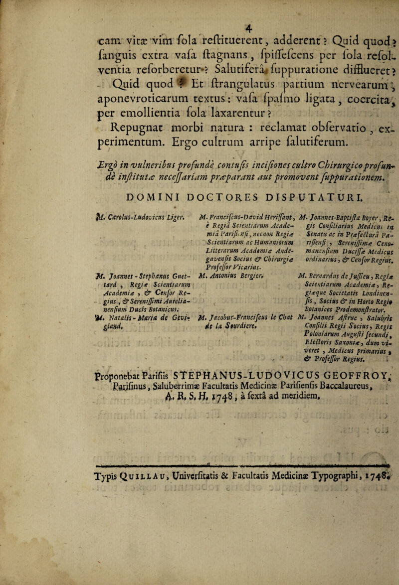 4 cam vitse vim fola redimerent, adderent? Quid quod> fanguis extra vafa ftagnans , lpiffefcens per iola refoL ventia reforberetur? Salutifera*fuppuratione difflueret? Quid quod f Et ftrangulatus partium nervearum, aponevroticarum textus: vafa fpaimo ligata, coercita, per emollientia fola laxarentur ? Repugnat morbi natura : reclamat obfervatio 3 ex¬ perimentum. Ergo cultrum arripe falutiferum. Ergo in vulneribus profunde contufis incifiones cultro Chirurgico profun* de inftitutrc necejjariam praeparant aut promovent fuppurationem. DOMINI DOCTORES DISPUTATURI. u- Carolus-Ludovicus Liger. JM. Joannes - Stcphanus Guet- tard , Regi* Scientiarum Academia , & Cenfor Re¬ gius , & Sereniffimi Aurelia- nenfium Ducis Botanicus. 'M. Natalis - Maria de Gevi? gland. I M. Francifcus-D avi d Heriffant, M. Joanncs-Baptifta Boj er, Re- e Regia Scientiarum Acade- gis Confiliarius Medicus m mia Parifunfi, necnon Regia Senatu ac in Prafeflurd Pa- Scicntiarum ac Humaniorum nficnfi , Screntjjima Ceno- Litterarum Academia Ande- manenfium DuciJJ* Medicus gavenfis Socius & Chirurgia ordinarius, & Cenfor Regius. Profejfor Vicarius. M. Antonius Bcrgicr, M. Bernardus de Jujfieu, Regia Scientiarum Academia, Re¬ giaque Societatis Londincn- fis , Socius & in Horto Regi# Eotanices Prodemonflrator. M- Jacobur-Francifcus le Chat M. Joannes Aftruc , Salubris de la Sourdiere, Confilii Regii Socius, Regis Voloni arum Augufii fecundi, E le floris Saxoni*, dum vi¬ veret , Medicus primarius , <■ ' & Profejfor Regius. ProponebatParifiis STEPHANUS-LUDOVICUS GEOFFROY,; Patifinus, Saluberrimae Facultatis Medicinae Parifienfis Baccalaureus, A. R, S.H, >748, a fexta ad meridiem. , J •'f ■1 mtmtmmmnifiimum mummi 1 1—n.p^—— maifi ' m <■ 1 L n 111 Typis Quillau, Univcrfitatis & Facultatis Medicina Typographi, 1748; I