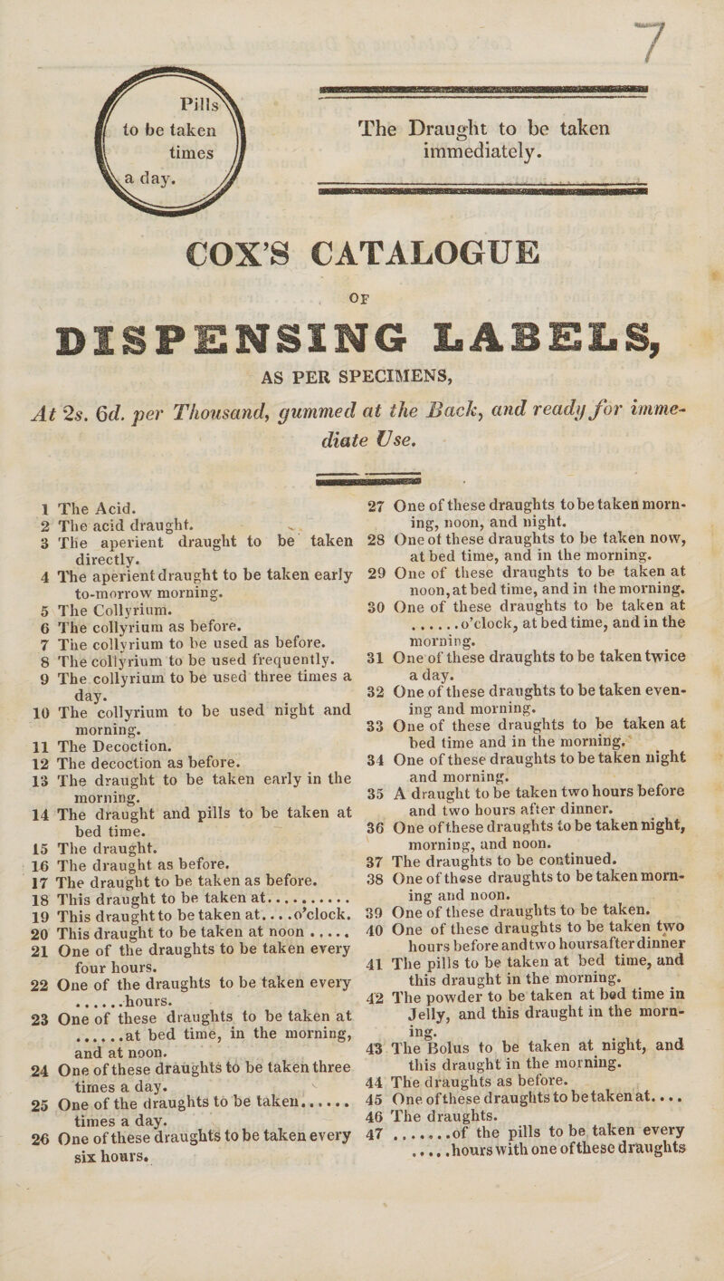 Pills to be taken times a day. The Draught to be taken immediately. COX’S CATALOGUE OF DISPENSING LABELS, AS PER SPECIMENS, At 2s. Gel per Thousand, gummed at the Back, and ready for imme¬ diate Use. 1 The Acid. 2 The acid draught. 3 The aperient draught to be taken directly. 4 The aperient draught to be taken early to-morrow morning. 5 The Collyrium. 6 The collyrium as before. 7 The collyrium to be used as before. 8 The collyrium to be used frequently. 9 The collyrium to be used three times a day. 10 The collyrium to be used night and morning. 11 The Decoction. 12 The decoction as before. 13 The draught to be taken early in the morning. 14 The draught and pills to be taken at bed time. 15 The draught. 15 The draught as before. IT The draught to be taken as before. 18 This draught to be taken at. 19 This draught to betaken at... .o’clock. 20 This draught to be taken at noon. 21 One of the draughts to be taken every four hours. 22 One of the draughts to be taken every .hours. 23 One of these draughts to be taken at .at bed time, in the morning, and at noon. 24 One of these draughts to be taken three times a day. 25 One of the draughts to be taken. times a day. 25 One of these draughts to be taken every six hours. 27 One of these draughts to be taken morn¬ ing, noon, and night. 28 Oneot these draughts to be taken now, at bed time, and in the morning. 29 One of these draughts to be taken at noon, at bed time, and in the morning. 30 One of these draughts to be taken at .o’clock, at bed time, and in the morning. 31 One of these draughts to be taken twice a day. 32 One of these draughts to be taken even¬ ing and morning. 33 One of these draughts to be taken at bed time and in the morning. 34 One of these draughts to be taken night and morning. 35 A draught to be taken two hours before and two hours after dinner. 36 One of these draughts to be taken night, morning, and noon. 37 The draughts to be continued. 38 One of these draughts to be taken morn¬ ing and noon. 39 One of these draughts to be taken. 40 One of these draughts to be taken two hours before and two hoursafter dinner 41 The pills to be taken at bed time, and this draught in the morning. 42 The powder to be taken at bed time in Jelly, and this draught in the morn¬ ing. 43 The Bolus to be taken at night, and this draught in the morning. 44 The draughts as before. 45 One ofthese draughts to betaken at.... 46 The draughts. 47 .of the pills to be taken every .hours with one ofthese draughts