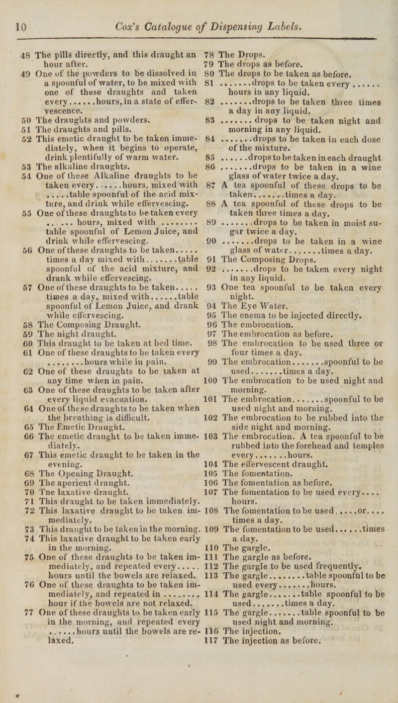 48 The pills directly, and this draught an hour after. 49 One of the powders to be dissolved in a spoonful of water, to be mixed with one of these draughts and taken every.hours, in a state of effer¬ vescence. 50 The draughts and powders. 51 The draughts and pills. 52 This emetic draught to be taken imme¬ diately, when it begins to operate, drink plentifully of warm water. 53 The alkaline draughts. 54 One of these Alkaline draughts to be taken every.hours, mixed with .table spoonful of the acid mix¬ ture, and drink while effervescing. 55 One of these draughtsto betakenevery ... ... hours, mixed with ........ table spoonful of Lemon Juice, and drink while effervescing. 5G One of these draughts to be taken... .. times a day mixed with.table spoonful of the acid mixture, and drank while effervescing. 57 One of these draughts to be taken. times a day, mixed with.table spoonful of Lemon Juice, and drank while effervescing. 58 The Composing Draught. 59 The night draught. 60 This draught to be taken at bed time. 61 One of these draughts to be taken every .hours while in pain. 62 One of these draughts to be taken at any time when in pain. 63 One of these draughts to be taken after every liquid evacuation. 64 One of these draughts to be taken when the breathing is difficult. 65 The Emetic Draught. 66 The emetic draught to be taken imme¬ diately. 67 This emetic draught to be taken in the evening. 68 The Opening Draught. 69 The aperient draught. 70 Tne laxative draught. 71 This draught to be taken immediately. 72 This laxative draught to be taken im¬ mediately. 73 This draught to be taken in the morning. 74 This laxative draught to be taken early in the morning. 75 One of these draughts to be taken im¬ mediately, and repeated every. hours until the bowels are relaxed. 76 One of these draughts to be taken im¬ mediately, and repeated in. hour if the bowels are not relaxed. 77 One of these draughts to be taken early in the morning, and repeated every .hours until the bowels are re¬ laxed. 78 The Drops. 79 The drops as before. 80 The drops to be taken as before. 81 .drops to be taken every.. hours in any liquid. 82 .drops to be taken three times a day in any liquid. 83 .drops to be taken night and morning in any liquid. 84 ....... drops to be taken in each dose of the mixture. 85 .drops to be taken in each draught 86 .drops to be taken in a wine glass of water twice a day. 87 A tea spoonful of these drops to be taken three times a day. 89 .drops to be taken in moist su¬ gar twice a day. 90 .drops to be taken in a wine glass of water.times a day. 91 The Composing Drops. 92 .......drops to be taken every night in any liquid. 93 One tea spoonful to be taken every night. 94 The Eye Water. 95 The enema to be injected directly. 96 The embrocation. 97 The embrocation as before. 98 The embrocation to be used three or four times a day. 99 The embrocation.spoonful to be used.times a day. 100 The embrocation to be used night and morning. 101 The embrocation. ..... .spoonful to be used night and morning. 102 The embrocation to be rubbed into the side night and morning. 103 The embrocation. A tea spoonful to be rubbed into the forehead and temples every.......hours. 104 The effervescent draught. 105 The fomentation. 106 The fomentation as before. 107 The fomentation to be used every.... hours. 108 The fomentation to be used.or,... times a day. 109 The fomentation to be used..... .times a day. 110 The gargle. 111 The gargle as before. 112 The gargle to be used frequently. 113 The gargle.table spoonful to be used every.hours. 114 The gargle.table spoonful to be used.times a day. 115 The gargle.table spoonful to be used night and morning. 116 The injection. 117 The injection as before.