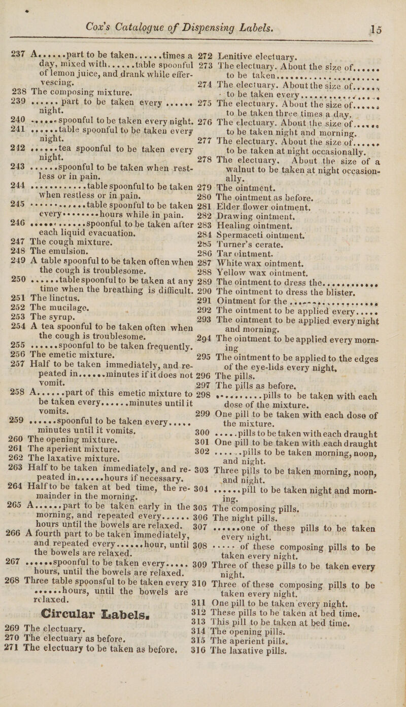 237 A.part to be taken.times a 272 day, mixed with.table spoonful 273 of lemon juice, and drank while effer¬ vescing. 274 238 The composing mixture. 239 .part to be taken every ...... 275 night. 240 .spoonful to be taken every night. 276 241 . •«• • .table spoonful to be taken every night. 277 212 *.tea spoonful to be taken every night. 278 243 ..spoonful to be taken when rest¬ less or in pain. 244 .table spoonful to be taken 279 when restless or in pain. 280 245 ... table spoonful to be taken 281 every.••hours while in pain. 282 246 .. • # •«...... spoonful to be taken after 283 each liquid evacuation. 284 247 The cough mixture. 2»5 248 The emulsion. 286 249 A table spoonful to be taken often when 287 the cough is troublesome. 288 250 ..tablespoonfulto be taken at any 289 time when the breathing is difficult. 290 251 The linctus. 291 252 The mucilage. 292 253 The syrup. 293 254 A tea spoonful to be taken often when the cough is troublesome. 294 255 .spoonful to be taken frequently. 256 The emetic mixture. 295 257 Half to be taken immediately, and re¬ peated in......minutes if it does not 296 vomit. 297 258 A.part of this emetic mixture to 298 be taken every..... .minutes until it vomits. 299 259 ..... .spoonful to be taken every. minutes until it vomits. 300 260 The opening mixture. 301 261 The aperient mixture. 302 262 The laxative mixture. 263 Half to be taken immediately, and re- 303 peated in..... .hours if necessary. 264 Half to be taken at bed time, the re- 304 mainder in the morning. 265 A......part to be taken early in the 305 morning, and repeated every.306 hours until the bowels are relaxed. 307 266 A fourth part to be taken immediately, and repeated every.hour, until 308 the bowels are relaxed. 267 ...• ..spoonful to be taken every.309 hours, until the bowels are relaxed. 268 Three table spoonsful to be taken every 310 ......hours, until the bowels are relaxed. 3^1 312 313 269 The electuary. 314 270 The electuary as before. 315 271 The electuary to be taken as before. 316 Lenitive electuary. The electuary. About the size of...... to be taken... The electuary. About the size of..,..* to be taken every... The electuary. About the size of..*.,.I to be taken three times a day. The electuary. About the size of. to be taken night and morning. The electuary. About the size of. to be taken at night occasionally. The electuary. About the size of a walnut to be taken at night occasion¬ ally. The ointment. The ointment as before. Elder flower ointment. Drawing ointment. Healing ointment. Spermaceti ointment. Turner’s cerate. Tar ointment. White wrax ointment. Yellow wax ointment. The ointment to dress the. The ointment to dress the blister. Ointment for the .... The ointment to be applied every..... The ointment to be applied every night and morning. The ointment to be applied every morn¬ ing The ointment to be applied to the edges of the eye-lids every night. The pills. The pills as before, pills to be taken with each dose of the mixture. One pill to be taken with each dose of the mixture. .pills to be taken with each draught One pill to be taken with each draught .... , .pills to be taken morning, noon, and night. Three pills to be taken morning, noon, and night. pill to be taken night and morn¬ ing. Circular Labels. The composing pills. The night pills. ......one of these pills to be taken every night. .of these composing pills to be taken every night. Three of these pills to be taken every night. Three of these composing pills to be taken every night. One pill to be taken every night. These pills to be taken at bed time. This pill to be taken at bed time. The opening pills. The aperient pill.?. The laxative pills.