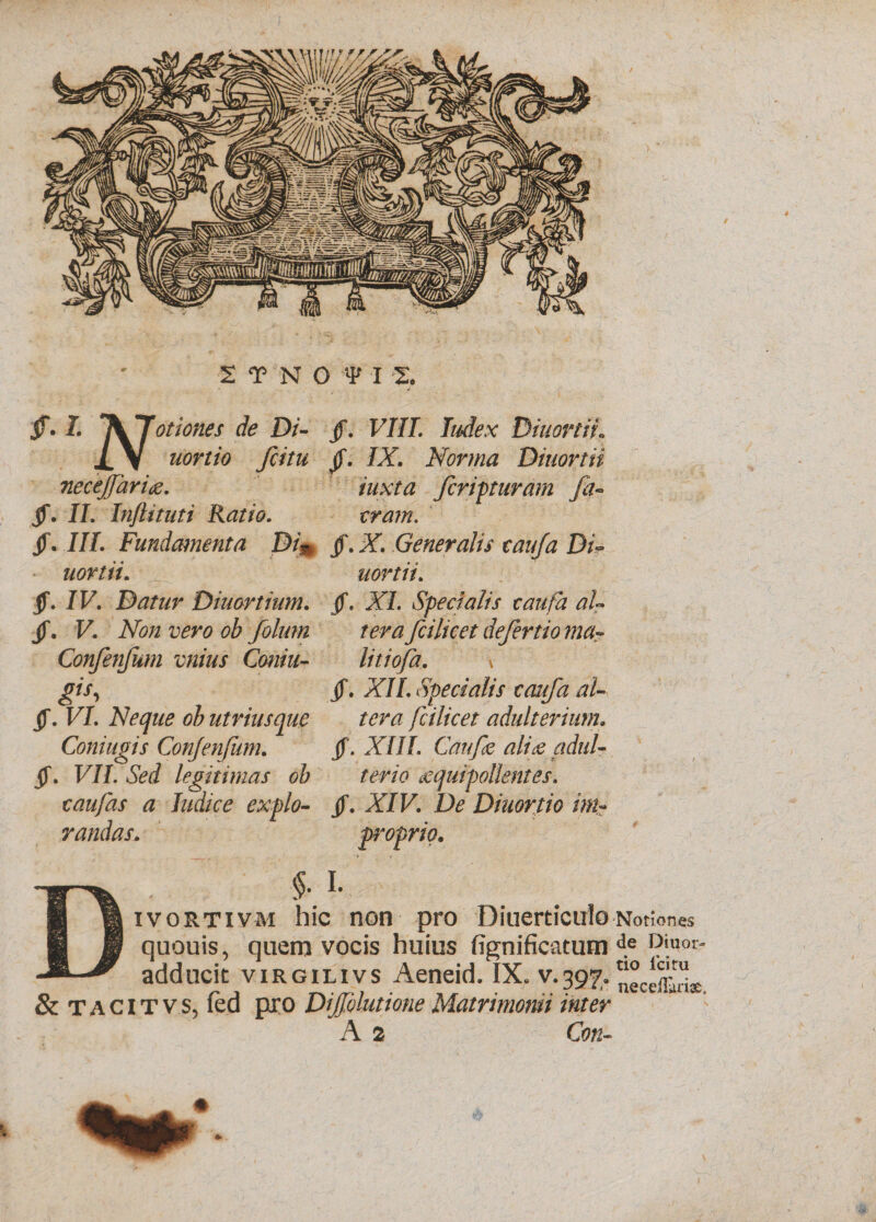 2TN0 ?U. jf. 1. *^fJotiones de Di- jf. VIII. Index Diuortii. IV fcitu jf. /X Norma Diuortii necejfarig. iuxta feriaturam fa- jf. II. Inflituti Ratio. jf. III. Fundamenta DL jf. X Generalis eauja Di¬ uortii. aortii. jf. /F. Datur Diuortium. (f. X/. Specialis eaufa aU jf. F. X/z 1^0 /mz fcilicet defertio ma- Confenfum vnius Coniu- litiofa. \ gts i jf. XII. Specialis eaufa aU jf. FL Neque ob utriusque ter a fcilicet adulterium. Coniugis Confenfum. jf. XIII. Caufe ali&amp; aduU jf. F//. Sed legitimas ob terio &amp;quipollentes. e au fas a Indice expio- jf. XTF. Z&gt; Diuortio mi¬ randas. proprio. . $. i. ivortivm hic non pro Diuerticulo •Notiones quouis, qnern vocis huius fignificatum de Diuor- adducit virgilivs Aeneid. IX. v.397. &amp;TACITVS, led pro Dijfolutione Matrimonii inter