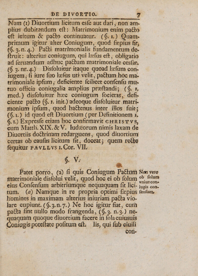 Nam (i) Diuordum licitum esfb aut dari, non am» piius dubitandum eft: Matrimonium enim pacto eft initum &amp; pa£fco continuatur. (§. i.) Quam¬ primum igitur alter Coniugum, quod fepius fir, (§. 3. n. 4.) Pafti matrimonialis fundamentum de- firuit: alterius coniugum, qui la:fus eft , obligatio ad feruandum adhuc paftum matrimoniale cesfat. (§ 3. nr.4.) Disfolukur itaque quoad talum con- iugem,! fi iure fuo tafus ud velit, paftum hoc ma* trimoniale ipfum, deficiente feilieet confenfu mu¬ tuo officia coniugalia amplius prteftandi; (§. 1, med.) disfoluitur hasc coniugum foeietas, defi¬ ciente paclo (§. 1. init.) adeoque disfoluitur matri¬ monium ipfum, quod haftenus inter illos fuit; (§. 1.) id quod eft Diuordum (per Definitionem 1. 1.) Expresfe etiam hoc confirmavit c hr i s t v .9, cum Matth. XIX. &amp; V. ludaiorum nimis laxam de Diuortiis doflrinam redarguens, quod diuordum certas ob caufas licitum fit, doceat; quem re£le lequitur pavllvs i. Cor. VII. i v, ^ Patet porro, (2) fi quis Coniugum Paftum Non vero matrimoniale disfolui velit, quod hoc ei ob fblum ob. folum eius Confenfum arbitriumque nequaquam fit lici- iUgis con¬ tum. (a) Namque in re propria optimi fiepius fenium. homines in maximam alterius iniunam pa£ta vio- lare cupiunt. ($.3.n. 7.) Ne hoc igitur fiat, curii paffca fint nullo modo frangenda, (§. 3. n. 3.) ne¬ quaquam quoque diuordum facere in folacuiusuis Coniugispoteftate pofitum eft. Iis, qui fub ciuili con- I