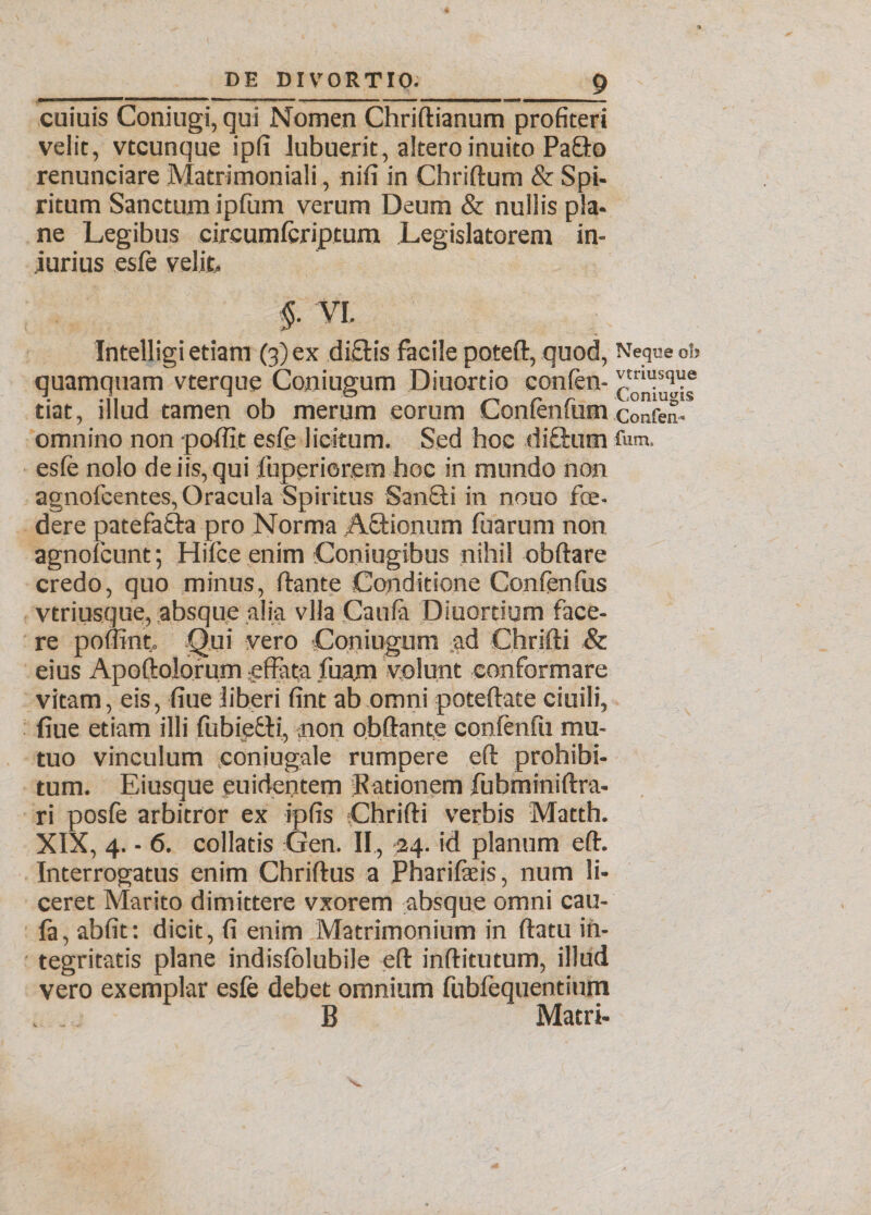 cuiuis Coniugi, qui Nomen Chridianum profiteri velit, vtcunque ipfi lubuerit, altero inuito Pafto renunciare Matrimoniali, nifi in Chridum & Spi¬ ritum Sanctum ipfum verum Deum & nullis pla¬ ne Legibus circumferiptum Legislatorem in¬ jurius esfe velit VL Intelligi etiam (3) ex dictis facile poteft, quod, Neque oh quamquam vterque Coniugum Diuortio confen- r u;^f tiat, illud tamen ob merum eorum Confenfum cionfen- omnino non pofiit esfe licitum. Sed hoc di£tum fum. esfe nolo de iis, qui fuperiorem hoc in mundo non agnofcentes, Oracula Spiritus Sanfti in nouo foe¬ dere patefafta pro Norma ,A£tionum fuarum non agnofcunt; Hifce enim Coniugibus nihil obdare credo, quo minus, (tante Conditione Confenfus vtriusque, absque alia vlla Caufa Diuortium face¬ re poffint. Qui vero Coniugum ad Chrifti & eius Apodolorum effata fuam volunt conformare vitam, eis, fiue liberi fint ab omni potedate ciuili, (iue etiam illi fubiefcti, non obdant,e confenfu mu¬ tuo vinculum eoniugale rumpere ed prohibi¬ tum. Eiusque puideptem Rationem fubminidra- ri posfe arbitror ex ipfis Chridi verbis Matth. XIX, 4. - 6. collatis Gen. II, 24. id planum ed. Interrogatus enim Chridus a Pharifaeis, num li¬ ceret Marito dimittere vxorem absque omni cau- fa, abfit: dicit, fi enim Matrimonium in datu in¬ tegritatis plane indisfolubile ed inditutum, illud vero exemplar esfe debet omnium fubfequentium B Matri-