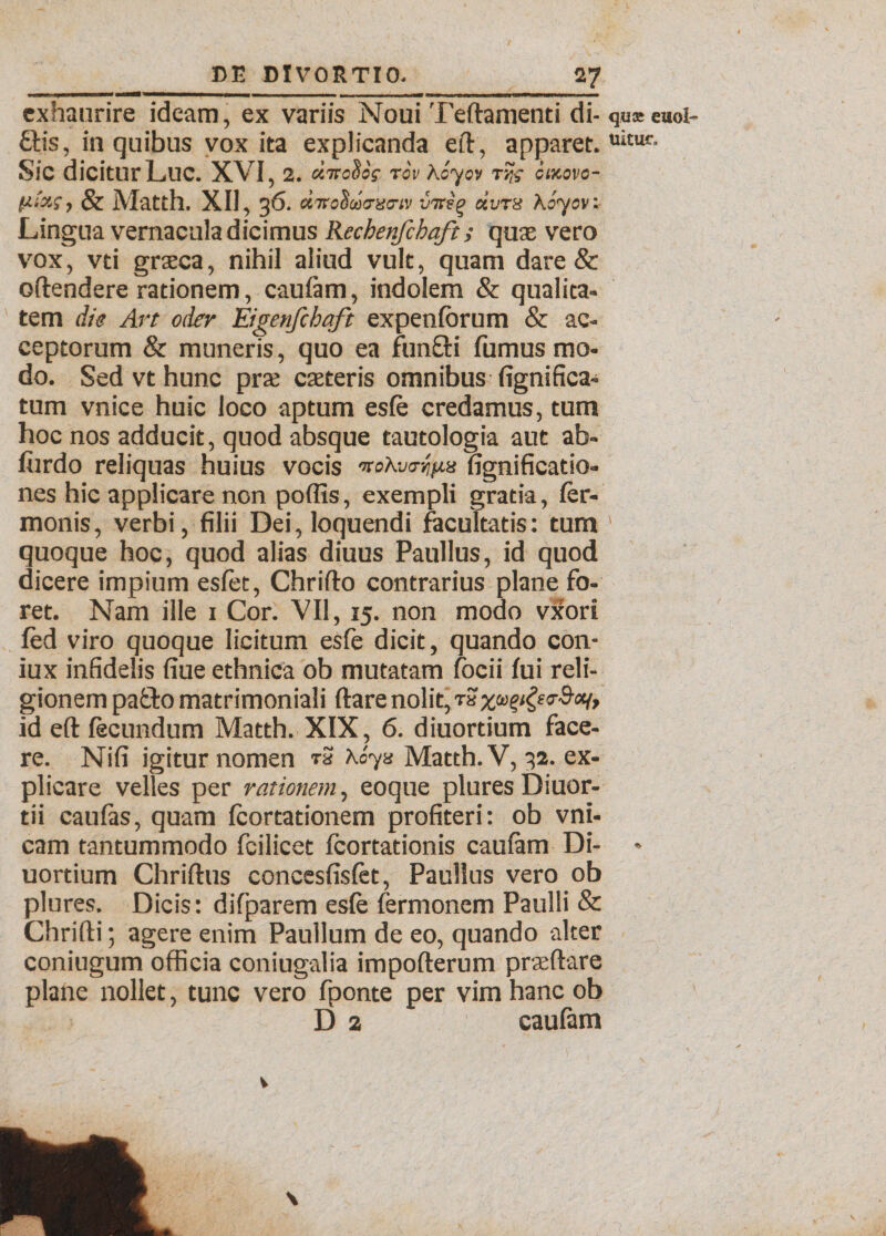 exhaurire ideam, ex variis Noui Teftamenti di- quEeuol- £tis, in quibus vox ita explicanda eft, apparet. uitur- Sic dicitur Luc. XVI, 2. «7ro§oV tov Aoyov t?,; cixovo- & Matth. XII, 36. «7rsSaVacr(y intiq uvtk Koycv: Lingua vernacula dicimus Kechenfchaft; quae vero vox, vti graeca, nihil aliud vult, quam dare & offendere rationem, caufam, indolem & qualita¬ tem die Art oder Eigenfchaft expenlorum & ac¬ ceptorum & muneris, quo ea fun&i fumus mo¬ do. Sed vt hunc pra: caeteris omnibus fignifica¬ tum vnice huic Joco aptum esfe credamus, tum hoc nos adducit, quod absque tautologia aut ab- furdo reliquas huius vocis noKvr/ifus fignificatio- nes hic applicare non poffis, exempli gratia, fer- monis, verbi, filii Dei, loquendi facultatis: tum quoque hoc, quod alias diuus Paullus, id quod dicere impium esfet, Chriflo contrarius plane fo¬ ret. Nam ille 1 Cor. VII, 15. non modo vxori fed viro quoque licitum esfe dicit, quando con- iux infidelis fiue ethnica ob mutatam focii Iui reli¬ gionem pa£to matrimoniali ftare nolit, t?ygea-Scq, id eft fecundum Matth. XIX, 6. diuortium face¬ re. Nifi igitur nomen t3 \oyz Matth. V, 32. ex¬ plicare velles per rationem, eoque plures Diuor- tii caulas, quam fcortationem profiteri: ob vni- cam tantummodo feilicet fcortationis caufam Di- •> uortium Chriftus concesfisfet, Paullus vero ob plures. Dicis: difparem esfe fermonem Paulli & Chrifli; agere enim Paullum de eo, quando alter coniugum officia coniugalia impofterum praedare plane nollet, tunc vero fponte per vim hanc ob D 2 caufam V