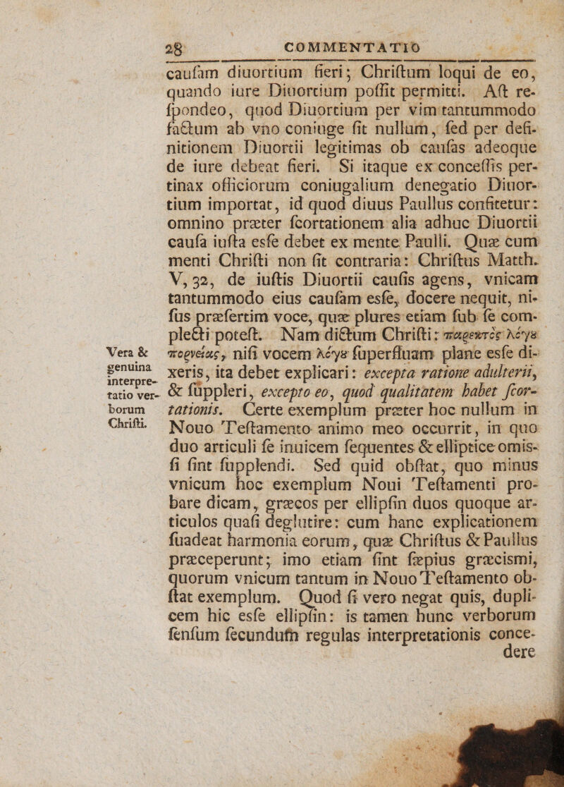 Vera & genuina interpre¬ tatio ver¬ borum Chrifti. 2g COMMENTATIO • — ■ ■ 1 ■'**——o— 1 **'* immhM MNBaianBaaMMMau< caufam diuortium fieri; Chriftum loqui de eo, quando iure Diuorcium pofilt permitti. Aft re- fpondeo, quod Diuortium per vim tantummodo fadum ab vno coniuge fit nullum, fed per defi- nitionem Diuortii legitimas ob caufas adeoque de iure debeat fieri. Si itaque ex concedis per¬ tinax officiorum coniugalium denegatio Diuor¬ tium importat, id quod diuus Paullus confitetur: omnino praeter fcortationem alia adhuc Diuortii caufa iufta esfe debet ex mente Paulli. Quae cum menti Chrifti non fit contraria: Chriftus Matth. V, 32, de iuftis Diuortii caufis agens, vnicam tantummodo eius caufam esfe,, docere nequit, ni. fus prasfertim voce, quae plures etiam fub (e com- plefti poteft. Nam diQxrm Chrifti: ‘TmgsttT cg: hcy% ■rcgvekc, nifi vocem X<?y8' fuperftuam plane esfe di¬ xeris , ita debet explicari: excepta ratione adulterii, & fuppleri, excepto eo, quod qualitatem babet fcor- tationis. Certe exemplum prester hoc nullum in Nguo Teftamento animo meo occurrit, in quo duo articuli ie inuieem fequentes Scelliptice ornis- fi fint fupplendi. Sed quid obftat, quo minus vnicum hoc exemplum Noui Teftamenti pro¬ bare dicam, graecos per ellipfin duos quoque ar¬ ticulos quafi deglutire: cum hanc explicationem fuadeat harmonia eorum , quae Chriftus & Paullus praeceperunt; imo etiam ftnt fepius graecismi, quorum vnicum tantum in Nono Teftamento ob¬ ftat exemplum. Quod (i vero negat quis, dupli¬ cem hic esfe ellipfin: is tamen hunc verborum fenfum fecimdufn regulas interpretationis conce¬ dere