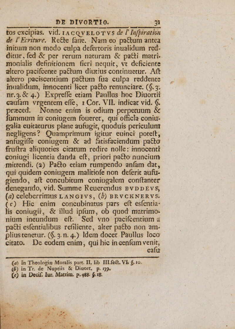 ■i -... —■ - ... -- — «—mwm,..1—. I . tos excipias, vid. iaccvvelotvs de 1’Infpiration de 1’Fxrtture. Re£le fime. Nam eo paulum antea initum non modo culpa defertoris inualidum red¬ ditur, fed & per rerum naturam & patti matri¬ monialis definitionem fieri nequit, vt deficiente altero pacifcente paftum diutius continuetur. Aft altero paciseentium paftum fua culpa reddente inualidum, innocenti licet paSto renunciare. (§. 3; nr.3-&4.) Exprefle etiam Paullus hoc Diuordi caufam vrgentem die, 1 Cor. VII. indicat vid. §. pratced. Nonne enim is odium perpetuum & fummum in coniugem foueret, qui officia coniu- galia euitaturus plane aufugit, quoduis periculum negligens? Quamprimum igitur euinci poteft, anfugifte coniugem & ad iatisfaciendum pa&o fruftra aliquoties citatum redire nolle: innocenti eoniugi licentia danda eft, priori pa&o nuncium mittendi. (2) PaQo etiam rumpendo anfam dat, qui quidem coniugem malitiofe non deferit aufu¬ giendo, aft concubitum coniugalem conftanter denegando, vid. Summe Reuerendus bvddevs, (a) celeberrimus langi vs, (b) brvcknervs. (c) Hic enim concubinatus pars eft esfentia* lis coniugii, & illud ipfum, 06 quod matrimo¬ nium ineundum eft. Sed vno pacifcentium a pa£ti esfentialibus refiliente, alter pafto non am¬ plius tenetur. (§. 3. n. 4.) Idem docet Paullus loco citato. De eodem enim, qui hic incenium venit, eafu (a) in Theologice Moralis part. II. lib Ill.feSt, VI* i©, (b) in Tr. de Nuptiis & Diuort, p. 139, (?) in Decif. Iur. Matrim. p, *88-