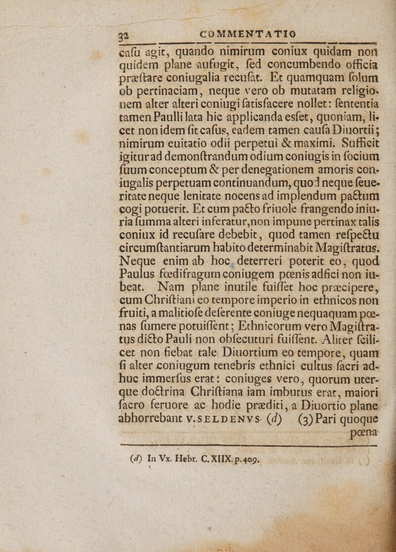 3±_ cafu agit, quando nimirum coniux quidam non quidem plane aufugit, fed concumbendo officia praedare coniugalia recufat. Et quamquam folum ob pertinaciam, neque vero ob mutatam religio- nem alter alteri coniugi fatisfacere nollet: fententia tamen Paulli lata hic applicanda esfet, quoniam, li¬ cet nonidemfitcafus, eadem tamen cauta Diuordi; nimirum euitatio odii perpetui & maximi. Sufficit igitur ad demonftrandum odium coniugis in focium tuum conceptum & per denegationem amoris con¬ jugalis perpetuam continuandum, quod neque teue- ritate neque lenitate nocens ad implendum paEtum cogi potuerit. Et cum paEto friuole frangendo iniu- ria fumma alteri inferatur,non impune pertinax talis coniux id recufare debebit, quod tamen refpe&u circumdandarum habito determinabit Magiftratus. Neque enim ab hoc deterreri poterit eo, quod Paulus foedifragum coniugem poenis adfici non iu- beat. Nam plane inutile fuiflet hoc praecipere, cum Chriftiani eo tempore imperio in ethnicos non fruiti, a malidote deterente coniuge nequaquam poe¬ nas fumere potuifient; Ethnicorum vero Magiftra¬ tus di£to Pauli non obfecuturi fuiftent. Aliter fcili- cet non fiebat tale Diuortium eo tempore, quam fi alter coniugum tenebris ethnici cultus tacri ad¬ huc immerfus erat: coniuges vero, quorum uter¬ que doElrina Chriftiana iam imbutus erat, maiori facro feruore ac hodie praediti, a Diuortio plane abhorrebant v.seidenvs (d) (3)Pari quoque poena (d) In Vx. Hebr. C.XIIX.p.400.