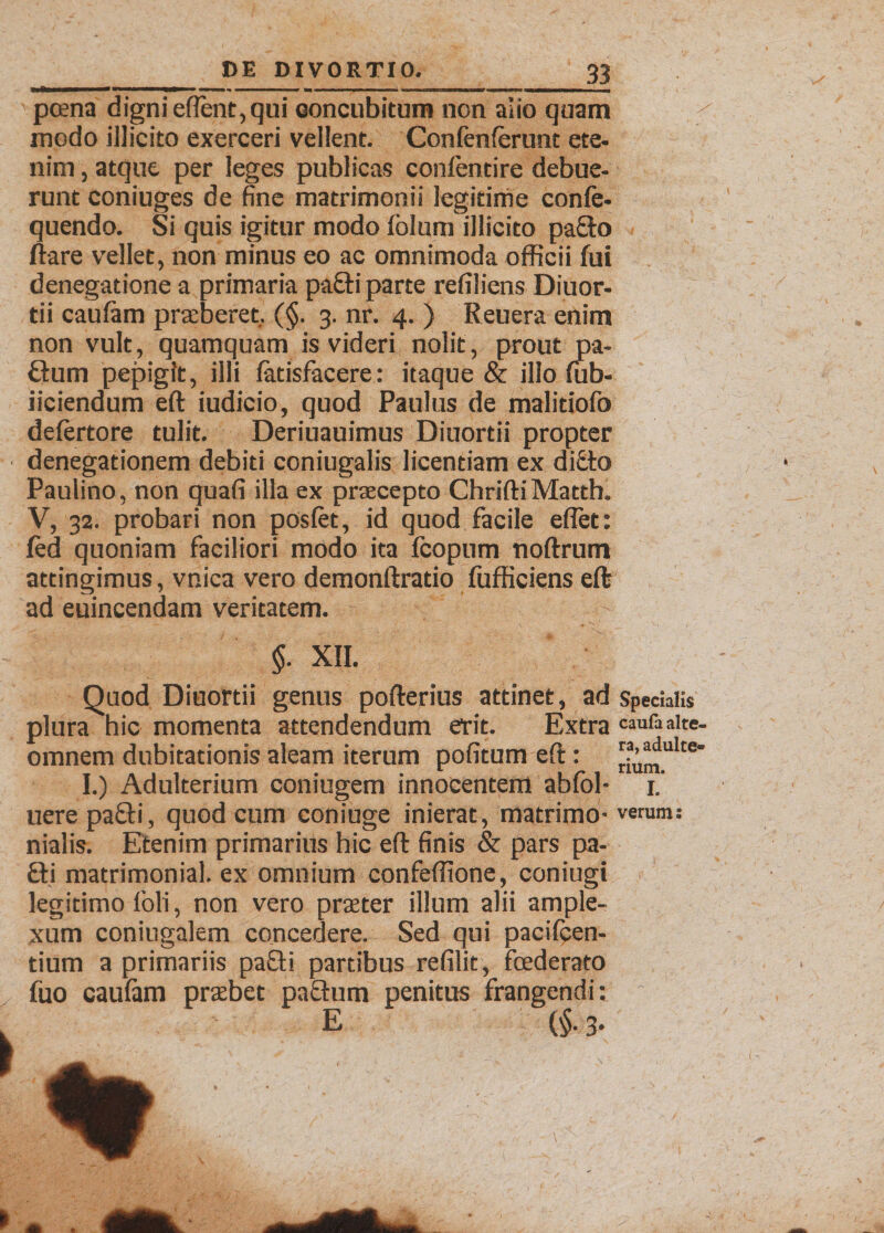 pcena digni eflent,qui concubitura non alio quam / modo illicito exerceri vellent. Conlenferunt ete¬ nim , atque per leges publicas confentire debue¬ runt coniuges de fine matrimonii legitime confe- quendo. Si quis igitur modo folum illicito pa£to flare vellet, non minus eo ac omnimoda officii fui denegatione a primaria pa£ti parte refiliens Diuor- tii caufam praeberet, (§. 3. nr. 4. ) Reuera enim non vult, quamquam is videri nolit, prout pa- ftum pepigit, illi fatisfacere: itaque &amp; illo fub- iiciendum eft iudicio, quod Paulus de malitiofo defertore tulit. Deriuauimus Diuortii propter denegationem debiti coniugalis licentiam ex di£io Paulino, non quafi illa ex praecepto ChriftiMatth. V, 32. probari non posfet, id quod facile eflet: fed quoniam faciliori modo ita fcopum noftrum attingimus, vnica vero demonftratio fufficiens eft ad euincendam veritatem. $. XII. Quod Diuortii genus pofterius attinet, ad Specialis plura hic momenta attendendum erit. Extra caufaaite- omnem dubitationis aleam iterum pofitum eft: riura11116 I.) Adulterium coniugem innocentem abfol- 1.' uere pa£ti, quod cum coniuge inierat, matrimo- verum: nialis. Etenim primarius hic eft finis &amp; pars pa¬ tii matrimonial. ex omnium confeffione, coniugi legitimo loli, non vero praeter illum alii ample¬ xum coniugalem concedere. Sed qui pacifcen- tium a primariis patii partibus refilit, foederato fuo caufam praebet pactum penitus frangendi: c E (§. 3.