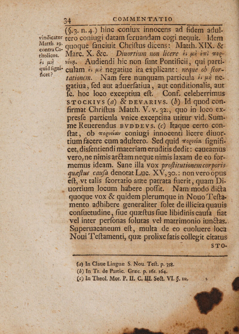 vindicatur Matth. 19. contra Ca¬ tholicos. ii l&amp;Y} quid ilgni- ficet? (§.3. n.4.) hinc coniux innocens ad fidem adul¬ tero coniugi datam feruandam cogi nequit. Idem quoque fimciuit Chriftus dicens: Matth. XIX. &amp; Mare. X. &amp;c. Diuortium non licere k nv ini vkx. Audiendi hic non funt Pontificii, qui parti¬ culam k pn negatiue ita explicant: neque ob fcor- tationem. Nam fere nunquam particula k ne- gatiua, fed aut aduerfatiua, aut conditionalis, aut lc. hoc loco exceptiua eft. Conf. celeberrimus stockivs (a) &amp; devarivs. (b) Id quod con¬ firmat Chriftus Matth. V. v. 32., quo in loco ex- presfe particula vnice exceptiua utitur vid. Sum¬ me Reuerendus bvddevs. (c) Itaque certo con¬ flat, ob 'Tto^vcia.v coniugi innocenti licere diuor¬ tium facere cum adultero. Sed quid fignifi- cet, disfentiendi materiam eruditis dedit r caueamus vero,ne nimis 3r£hm neque nimis laxam de eo for¬ memus ideam. Sane illa vox froflitutionem corporis quojius caufa denotat Luc. XV, 30.: non vero opus eft, vt talis fcortatio ante patrata fuerit, quam Di¬ uortium locum habere poffit. Nam modo diffla quoque vox &amp; quidem plerumque in Nouo Tefta- mento adhibere generaliter fclet de illicita quauis confuetudine, fiue quaeftus fiue libidinis caufa fiat vel inter perfonas folutas vel matrimonio iun&amp;as. Superuacaneum eft, multa de eo euoluere loca NouiTeftamenti, quae prolixe fatis collegit citatus STO- (r?) In Claue Linguae S. Nou. Teft. p. 358. (b) In Tr. de Partte. Graee. p. 161. 164. £0 In Theol. Mor. P. II, C. III. Se&amp;. VL §. iqv