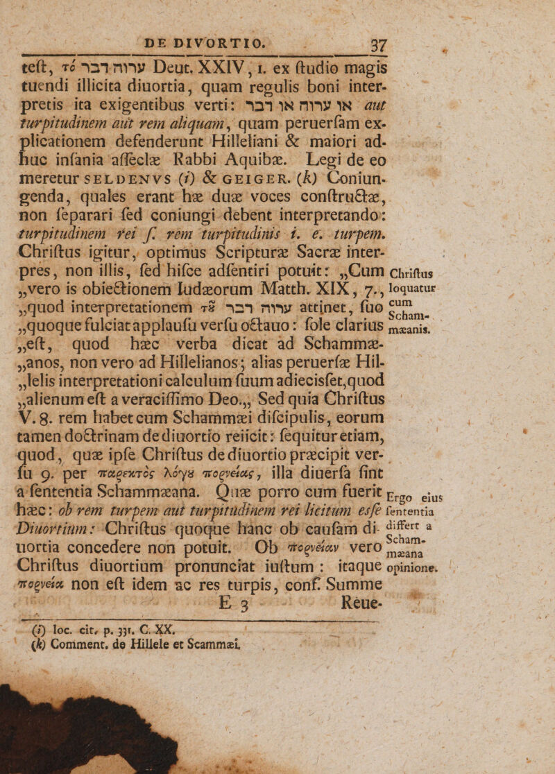 teft, tc -Qi nny Deut. XXIV, i. ex ftudio magis tuendi illicita diuortia, quam regulis boni inter¬ pretis ita exigentibus verti: an in nnv in aut turpitudinem au't rem aliquam, quam peruerfam ex¬ plicationem defenderunt Hilleliani & maiori ad¬ huc inlania afteclas Rabbi Aquibae. Legi de eo meretur seldenvs (/} &geiger. (A) Coniun- genda, quales erant hae duae voces conftrufbe, non feparari fed coniungi debent interpretando: turpitudinem rei f. rem turpitudinis i. e. turpem. Chriftus igitur, optimus Scripturae Sacrae inter¬ pres, non iliis, fed hifce adfentiri potuit: „Cum chriftus „vero is obieftionem Iudseorum Matth. XIX, 7., loquatur „quod interpretationem tS nm nriy atti.net, fue „quoque fulciatapplaufu verfu octauo: fole clarius mscanis. „eft, quod hasc verba dicat ad Schammae- „anos, non vero ad Hillelianos; alias peruerfae Hil- „lelis interpretationi calculum fuum adiecislet,quod „alienurneft a veraciflimo Deo.,, Sed quia Chriftus ' V. 8- rem habet cum Schammaei difcipulis, eorum tamen doOxinam de diuortio reiicit: fequfturetiam, quod, quae ipfe Chriftus dediuortiopraecipit ver¬ fu 9. per 'Ttr.pr/.rci hoyts vo^vela;, illa diuerfa fint a lententia Schammaeana. Quae porro cum fuerit Er<T0 e!us haec: ob rem turpem aut turpitudinem rei licitum esfe fententia Diuortinm: Chriftus quoque hanc ob caufam di- a uortia concedere non potuit. Ob negmav vero Chriftus diuortium pronunciat iurtum : itaque opinione. ircgveix non eft idem ac res turpis, conft Summe E 3 Reue- (/*) loc. cit, p. 35r. C. XX. (fe Comment. de Hillele et ScammseL