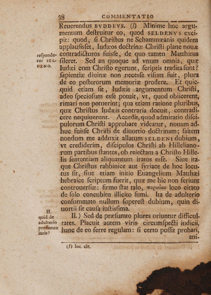 Reuerendus bvddevs. (/) Minime hoc argu¬ mentum deftruitur eo, quod seldenv s exci¬ pit: quod, fi Chriftus ne Schammasanis quidem applaufisfet, Iudaios doQrrina: Chrifti plane nouae refponde- eontradi£iuros fuisfe, de quo tamen Matthaeus tur sel- fileret. Sed an quoque ad vnum omnia, quae deno. lucta; cum Chrifto egerunt, (criptis tradita funt? fapientiae diuinae non p.ecesfe vifum fuit, plura de eo pofterorum memoriae prodere. Et quic- quid edam fit, Judaeis argumentum Chrifti, adeo fpeciofiim es(e potuit, vt, quod obiicerent, rimari non potuerint; qua etiam ratione pluribus, quae Chriftus ludseis contraria docuit, contradi, cere nequiuerunt. Accedit, quod admiratio difci- pulorum Chrifti approbare videatur, nouam ad¬ huc fuisfe Chrifti de diuordo doOrinam; (altem nondum me adduxit allatum seldeni dubium, vt crediderim, difcipulos Chrifti ab Hilleliano- rum partibus ftantes,oh reieftam a Chrifto Hille- lis fententiam aliquantum iratos esfe. Siue ita¬ que Chriftus rabbinice aut fyriace de hoc locu¬ tus fit, fiue etiam initio Euangelium Matthaei hebraice (criptum fuerit, quae me hic non feriunt controuerfiae: firmo ftat talo, loco citato de folo concubitu illicito fumi. Ita de adulterio confummato nullum (iipereft dubium, quin di- u uortii fit caufa iuftisfima. quid ie II.) Sed de praefumto plures oriuntur difficul- aduiterio tates. Placuit autem viris circumfpe&amp;i iudici/, furis?mt0 hanc eo ferre regulam: fi certo poflit probari, ani- (/) loc. cif.