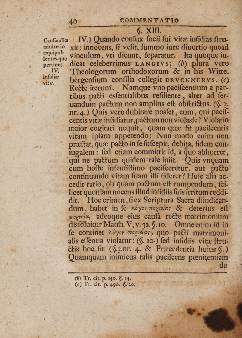 4° §. XIII. Caufae aliae IV.) Quando coniux fbcii fui vitae infidias ftru- adulterio xjt; innocens, fi veiit, fummo iure diuortio quoad lentes,quo vinculum, vti dicunt, feparatur. Ita quoque iu- pertinet. dicat celeberrimus langivs; (b) plura vero Theologorum orthodoxorum &amp; in his Witte. vite.35 bergenfium confilia collegit brvcknervs. (e) Re&amp;e iterum . Namque vno pacifcentium a par¬ tibus pafiti esfentialibus refiliente, alter ad fer- uandum pa&amp;um non amplius ed obdriftus. (§. 3. nr.4.) Quis vero dubitare posfet, eum, qui pacif- centis vitae infidiatur,paftum non violasfe ? Violatio maior cogitari nequit, quam quae fit pacifcentis vitam iplam appetendo: Non modo enim non praedat, quae pa£to in fe fulcepit, debita, fidem con¬ jugalem : fed etiam committit id, a quo abhorret, qui ne pa£tum quidem tale iniit. Quis vnquam cum hode infenfifiimo pacifceretur, aut pa£io ~'J, continuando vitam fuam illi fideret?Huic alia ac¬ cedit ratio, ob quam pafitum ed rumpendum, fci- licet quoniam nocens illud infidiis luis irritum reddi¬ dit. Hoc crimen, fi ex Scriptura Sacra diiudican- dum, habet in fe \o^ov wo%y.etcts &amp; deterius ed •jrsgveict, adeoque eius cauta recle matrimonium disfdluitur Matth. V, v. 32. $. 10. Omne enim id in fe continet Xoyiv 7wgv««?, quo pa£H matrimoni¬ alis edentia violatur: (§. 10-) fed infidiis vita: dru- £tis hoc fit. ($-3.nr. 4. &amp; Praecedentia huius §.) Quamquam inimicus talis pacifcens poenitentiam (b) Tr. cit. p. 140. f. 14. (c) Tr. cit. p. 490. $.'2o.