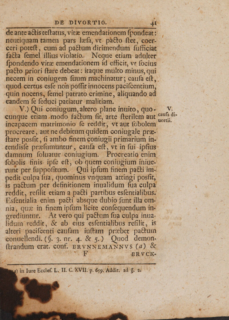 de ante actis teftatus, vitae emendationem fpondeat: neutiquam tamen pars laeft, vt pa£to flet, coer¬ ceri potefl, cum ad pattum dirimendum fu friciat - fa£la femel illius violatio. Neque etiam adulter fpondendo vitae emendationem id efficit, vt {ocius pa£lo priori ftare debeat: itaque multo minus, qui necem in coniugem {uum machinatur; caufa eft, quod certus es(e non poffit innocens pacifcendum, quin nocens., {emel patrato crimine, aliquando ad eandem fe {educi patiatur malitiam. V.) Qui coniugum, altero plane inuito, quo- v. cunque etiam modo fa£tum fit, arte fterilem aut cauf?.dt‘ . * , ■ r JJ- / /’ 1 i uortu. incapacem matrimonio {e reddit , vt aut iobolem procreare, aut ne debitum quidem coniugale prae¬ dare posfit, fi ambo finem coniugii primarium in- tendisfe praefiimuntur, caufa eft, vt in fui ipfius damnum foluatur coniugium. Procreatio enim {obolis finis ipfe eft, ob quem coniugium iniue- runt per fuppofitum. Qui ipfum finem pa£ti im¬ pedit culpa fua, quominus vnquam attingi posfit, is pa£tum per definitionem inualidum fua culpa reddit, refilit etiam a pa£ti partibus esfentialibus. Esfentialia enim pa£U absque dubio fiunt illa om¬ nia, quae in finem ipfum licite confequendum in¬ grediuntur. At vero qui pafitum fua culpa inua¬ lidum reddit, & ab eius esfentialibus refilit, is alteri pacifcenti caufam iuftam praebet pa£tum conuellendi. (§. 3. nr. 4. & 5.) Quod demon- ftrandum erat. conf. brvnnemannvs (a) & ' F BRVCK-