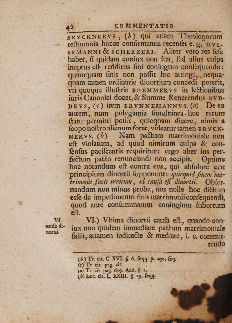 42_ _ brvcknervs , (b) qui etiam Theologorum teftimonia hocce confirmantia recenfet e. g, hvl- semanni &amp; scherzeri. Aliter vero res fefe habet, fi quidam coniux non fua, fed alius culpa ineptus eft redditus fini coniugum confequendo : quamquam finis non poffit hic attingi, .nequa¬ quam tamen ordinarie diuortium concedi poterit, vti quoque illuftris boehmervs in legionibus iuris Canonici docet, &amp; Summe Reuerendus evd- devs, (c) item brvnnemannvs.W De eo autem, num polygamia fimultanea hoc rerum ftatu permitti poffit,, quicquam dicere, nimis a fcopo noftro alienum foret, videatur tamen b r vck* nervs. (b) Nam pactum matrimoniale non eft violatum, ad qdod nimirum culpa &amp; con- fenfus pacifcentis requiritur: ergo alter ius per- fe£tum pa£to renunciandi non accipit» Optime hoc notandum eft contra eos, qui abfblute ceu principium diuortii fupponunt: quicquid finem 'ma¬ trimonii facit irritum, id caufa eft diuortii. ObTer¬ tiandum non minus probe, nos nolle hoc di£tum esfe de impedimento finis matrimoniiconfequendi, quod ante coniummatum coniugium fubortum eft. vi. VI.) Vltima diuortii caufa eft, quando con- »aufa ai- jux nGn quidem immediate paftum matrimoniale 1501 ' fallit, attamen indice£te &amp; mediate, i. e.commic- (f) eo Tr (a) Tr. cit. {&amp;) Loc&gt; cit.