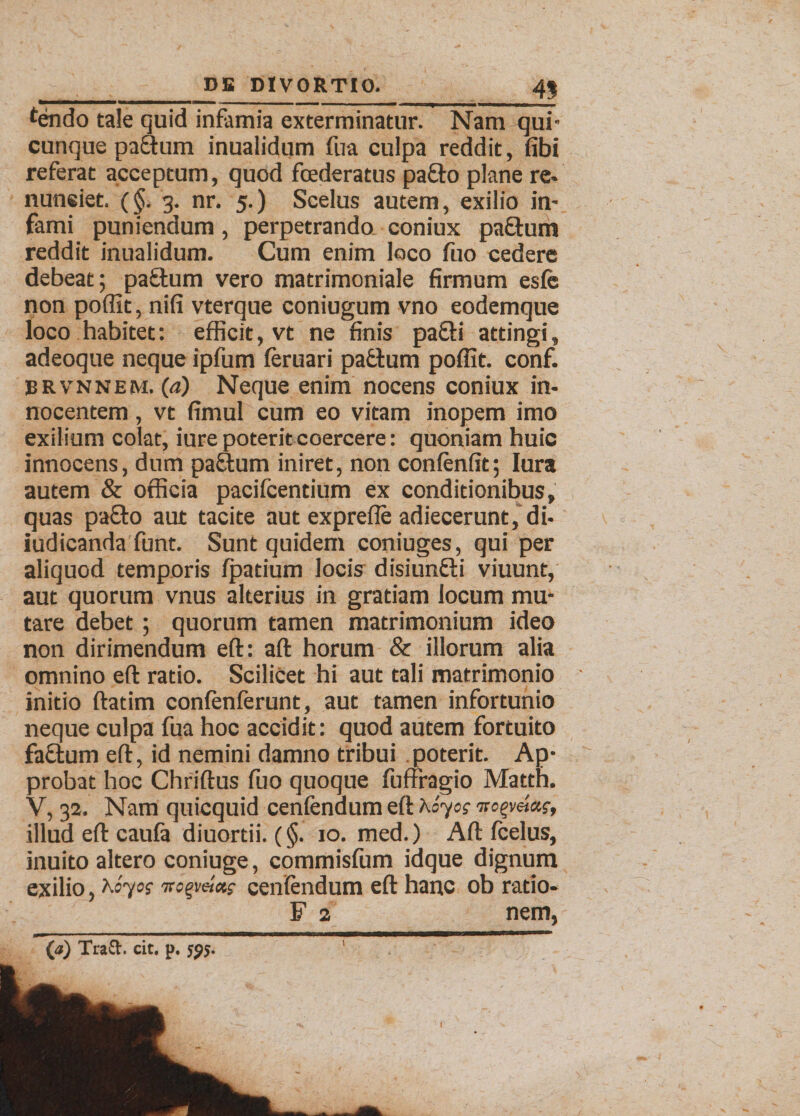 tendo tale quid infamia exterminatur. Nam qui- cunque pa&um inualidum fua culpa reddit, fibi referat acceptum, quod foederatus pa£fo plane re» nuneiet. (§. 3. nr. 5.) Scelus autem, exilio in¬ fami puniendum, perpetrando coniux pa&um reddit inualidum. Cum enim loco fuo cedere debeat; pa£lum vero matrimoniale firmum esfe non poffit, nifi vterque coniugum vno eodemque loco habitet: efficit, vt ne finis pa&i attingi, adeoque neque ipfum feruari padtum poffit. conf. BRvnnem. (a) Neque enim nocens coniux in¬ nocentem , vt fimul cum eo vitam inopem imo exilium colat, iure poterit coercere: quoniam huic innocens, dum pa&um iniret, non confenfit; lura autem & officia pacifcentium ex conditionibus, quas pa£to aut tacite aut exprefle adiecerunt, di¬ judicanda funt. Sunt quidem coniuges, qui per aliquod temporis fpatium locis disiunfti viuunt, aut quorum vnus alterius in gratiam locum mu¬ tare debet; quorum tamen matrimonium ideo non dirimendum eft: aft horum & illorum alia omnino eft ratio. Scilicet hi aut tali matrimonio initio ftatim confenferunt, aut tamen infortunio neque culpa fua hoc accidit: quod autem fortuito fa&um eft, id nemini damno tribui poterit. Ap¬ probat hoc Chriftus fuo quoque fuftfagio Matth. V, 32. Nam quicquid cenfendum eft Koyog illud eft caufa diuortii. (§. 10. med.) Aft fcelus, inuito altero coniuge, commisfum idque dignum exilio, Koyos cenfendum eft hanc ob ratio- F 2 nem, (a) Traft. cit, p, 595.