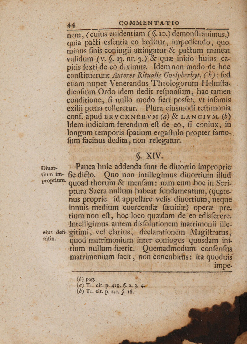 nem, { cuius euidentiam ( §. io.) demonftrauirnus,) • quia pafti esfentia eo laeditur, impediendo, quo minus finis coniugii attingatur &amp; pactum maneat validum (v. §. 13. nr. 3.) &amp; quae initio huius ca¬ pitis fexti de eo diximus. Idem non modo de hoc conftituerunt Antores Ritualis Guelpherbyt. (bj: fed etiam nuper Venerandus Theologorum Heimfta- dienfium Ordo idem dedit refponfum, hac tamen conditione, fi nullo modo fieri posfet, vt infamis exilii poena tolleretur. Plura eiusmodi teftimonia confi apud brvcknervm (a) &amp; LANg 1 vm. (b) Idem iudicium ferendum eft de eo, fi coniux, in longum temporis fpatium ergaftuk» propter farno- fum facinus dedita, non relegatur. % XIV. Diuor- Pauca huic addenda funt de diuortio improprie rium im- ficdifto. Quo non intillegimus diuortium illud proprium. qUOacj thorum &amp; menfam : nam cum hoc in Scri¬ ptura Sacra nullum habeat fundamentum, (quate¬ nus proprie id appellare velis diuortium, neque innuis medium coercendae faeuitiae) operae pre. tium non eft, hoc loco quaedam de eo edisferere. Intelligimus autem disfolutionem matrimonii ille- eius defi- gitimi, vel clarius, declarationem Magiftratus, quod matrimonium inter coniuges quosdam ini¬ tium nullum fuerit. Quemadmodum confenfus matrimonium facit, non concubitus:: itaquoduis impe- (*) (*) pag. O) Tr. cit. p. 429. 5. 2. 3. 4, (fi) Tr. cit. p. 141. 16. mtio. v
