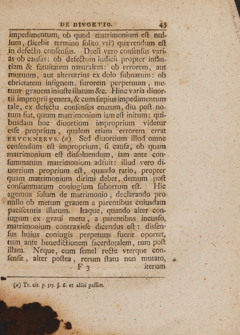 impedimentum, ob quod matrimonium eft nui- Jurn, (licebit termino felito vti) quaerendum eft in defectu confenfus. Deefit vero confertius vari¬ as ob caulas: ob defeOairn indicii propter inftin- tiam & fatuitatem naturalem: ob errorem, aut mutuum, aut alterutrius ex dolo fubnatum: ob ebrietatem infignem, furorem perpetuum , me¬ tunt grauem iniufte illatum &c. Hinc varia diuor- tii improprii genera, &cumfepius impedimentum tale, ex defeftu confenfus enatum, diu poft no¬ tum fiat, quum matrimonium iam eft initum: qui¬ busdam hoc diuortium improprium videtur esfe proprium , qualem etiam errorem errat brvcknervs. («) Sed diuortium illud omne cenfendum eft improprium, fi caula, ob quam matrimonium eft dislbluendum, iam ante con- fummatum matrimonium adfuit: illud vero di¬ uortium proprium eft, quando ratio,- propter quam matrimonium dirimi debet, demum poft confummatum coniugium febortum eft. Hic agemus fblum de matrimonio, declarando pro nullo ob metum grauem a parentibus cuiusdam pacifeentis illatum. Itaque, quando alter con- iugum ex graui metu, a parentibns incusfo, matrimonium contraxisfe dicendus eft : disfen- fus huius coniugis perpetuus fuerit oportet, tum ante benediSionem lacerdotalem, tum poft illam. Neque, cum femel refte vterque con- fenfit, alter poftea , rerum ftatu non mutato, , F 3 iterum {/i) Tr. cit. p. 515. 6. et alibi paflim.
