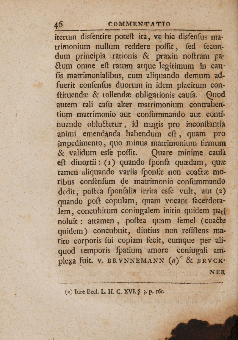 4 6 COMMENTATIO _j I I I ■ miiiwT JWJJii II» ~ i m. &lt;««r— i—— ■- ■ &gt;m — - -B „ , fn, - —— m —TT~~ iterum dislentire poteft ita, vt hic disfenfus ma¬ trimonium nullum reddere poflit, fed fecun¬ dum principia rationis &amp; praxin noftram pa- £lum omne eft ratum atque legitimum in cau- (is matrimonialibus, cum aliquando demum ad¬ fuerit confenfus duorum in idem placitum con- ftituendae &amp; tollendae obligationis caufa. Quod autem tali cafu alter matrimonium contrahen¬ tium matrimonio aut confummando aut conti¬ nuando oblu&amp;etur, id magis pro inconftantia animi emendanda habendum eft, quam pro impedimento, quo minus matrimonium firmum &amp; validum esfe poflit. Quare minime caufa eft diuortii: (i) quando fponfa quaedam, quae tamen aliquando variis fponfie non coaftae mo¬ ribus confenfum de matrimonio confummando dedit, poftea fponfalia irrita esfe vult, aut (2) quando poft copulam, quam vocant facerdota- lem, concubitum coniugalem initio quidem pati noluit: attamen , poftea quam femel (coafte quidem) concubuit, diutius non refiftens ma¬ rito corporis fui copiam fecit, eumque per ali¬ quod temporis fpatium amore coniugali ara- pleja fuit. v. brvnnemann (a)*' &amp; brvck- ner