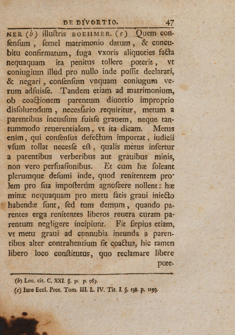 ner (b) illuftris boebmer. (c) Quem eon- fenfum , femel matrimonio datum, & concu¬ bitu confirmatum, fuga vxoris aliquoties fa£ta nequaquam ita penitus tollere poterit, vt coniugium illud pro nullo inde poffit declarari, & negari,, confenfum vnquam coniugum ve¬ rum adfuisfe. Tandem etiam ad matrimonium, ob coa£lionem parentum diuortio improprio dislbluendura , necesfario requiritur, metum a parentibus incusfum fuisle grauem, neque tan¬ tummodo reuerentialem, vt ita dicam. Metus enim, qui confenliis defeStum importat, iudicii vfum tollat necesfe eft, qualis metus infertur a parentibus verberibus aut grauibus minis, non vero perfuafionibus. Et cum hae foleant plerumque defumi inde, quod renitentem pro* jem pro fua impofterum agnoleere nollent; hae minae nequaquam pro metu latis graui iniefito habendae funt, fed tum demum, quando pa¬ rentes erga renitentes liberos reuera curam pa¬ rentum negligere incipiunt. Fit fiepius etiam, vt metu graui ad connubia ineunda a paren¬ tibus alter contrahentium fit coa&us, hic tamen libero loco coniti tutus, quo reclamare libere pote- ('b) Loc. cit. C. XXI. 5. 34. p. 5:63; (f) Iure EccL Prot. Tom. III. L. IV. Tit. I. §. 138. p. 11^3.