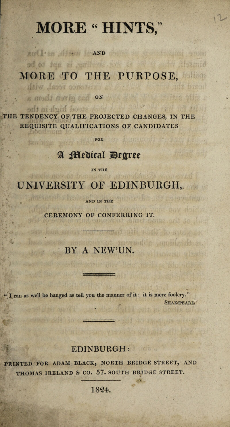 MORE “ HINTS, AND MORE TO THE PURPOSE, ft ON jjf)} ffi'i'i51' i THE TENDENCY OF THE PROJECTED CHANGES, IN THE REQUISITE QUALIFICATIONS OF CANDIDATES « -i.* • * • hi. J • . . v FOR & iWrtttal JDfjjict IN THE UNIVERSITY OF EDINBURGH, t AND IN THE CEREMONY OF CONFERRING IT. BY A NEW’UN. « I can as well be hanged as tell you the manner of it: it is mere foolery.” Shakspeare. EDINBURGH: PRINTED FOR ADAM BLACK, NORTH BRIDGE STREET, AND THOMAS IRELAND & CO. 57. SOUTH BRIDGE STREET. 1824.