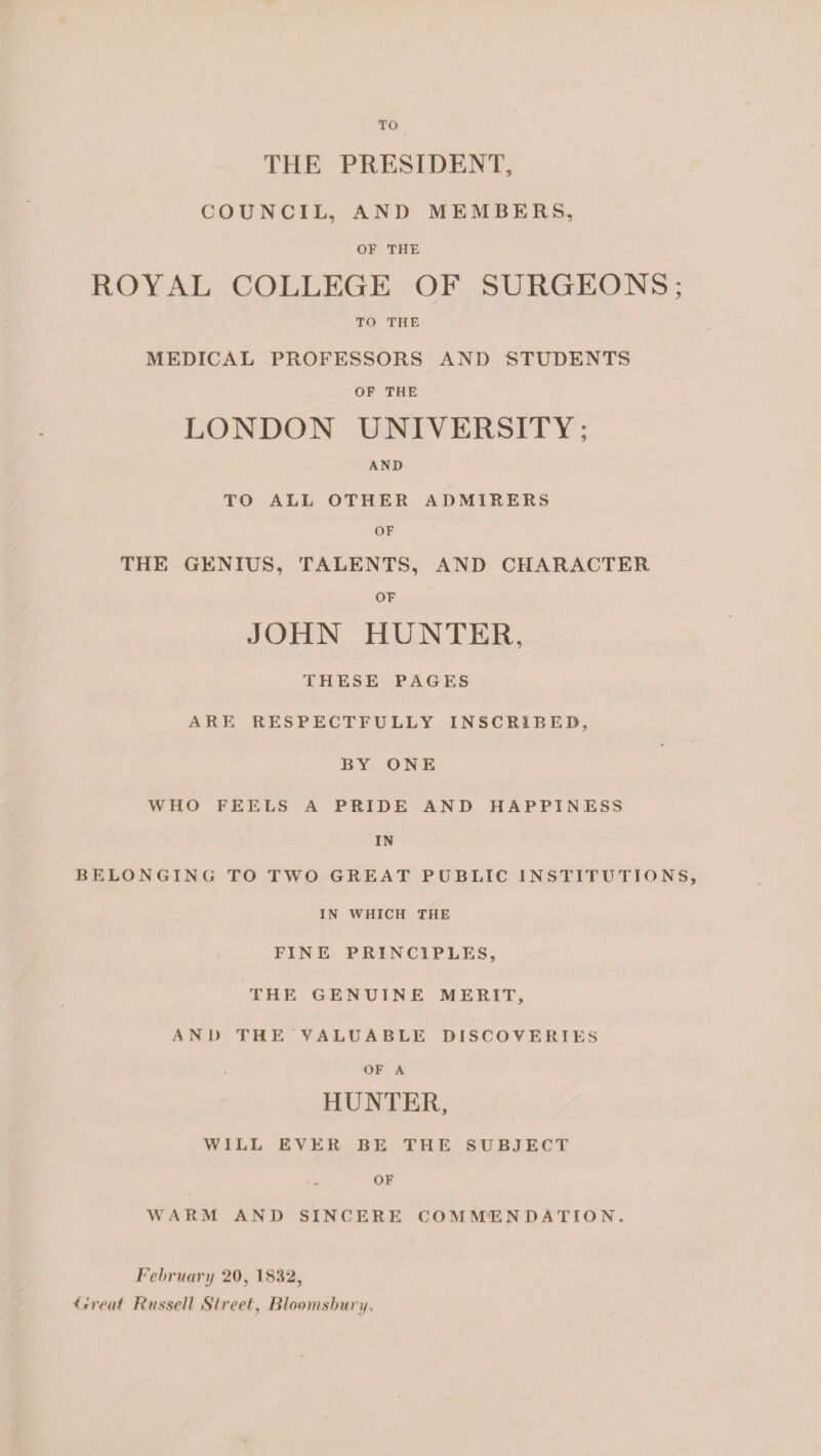 TO THE PRESIDENT, COUNCIL, AND MEMBERS, OF THE ROYAL COLLEGE OF SURGEONS; TO THE MEDICAL PROFESSORS AND STUDENTS OF THE LONDON UNIVERSITY; AND TO ALL OTHER ADMIRERS OF THE GENIUS, TALENTS, AND CHARACTER OF JOHN HUNTER, THESE PAGES ARE RESPECTFULLY INSCRIBED, BY ONE WHO FEELS A PRIDE AND HAPPINESS IN BELONGING TO TWO GREAT PUBLIC INSTITUTIONS, IN WHICH THE FINE PRINCIPLES, THE GENUINE MERIT, AND THE VALUABLE DISCOVERIES OF A HUNTER, WILL EVER BE THE SUBJECT OF WARM AND SINCERE COMMENDATION. February 20, 1832, Ureal Russell Street, Bloomsbury.