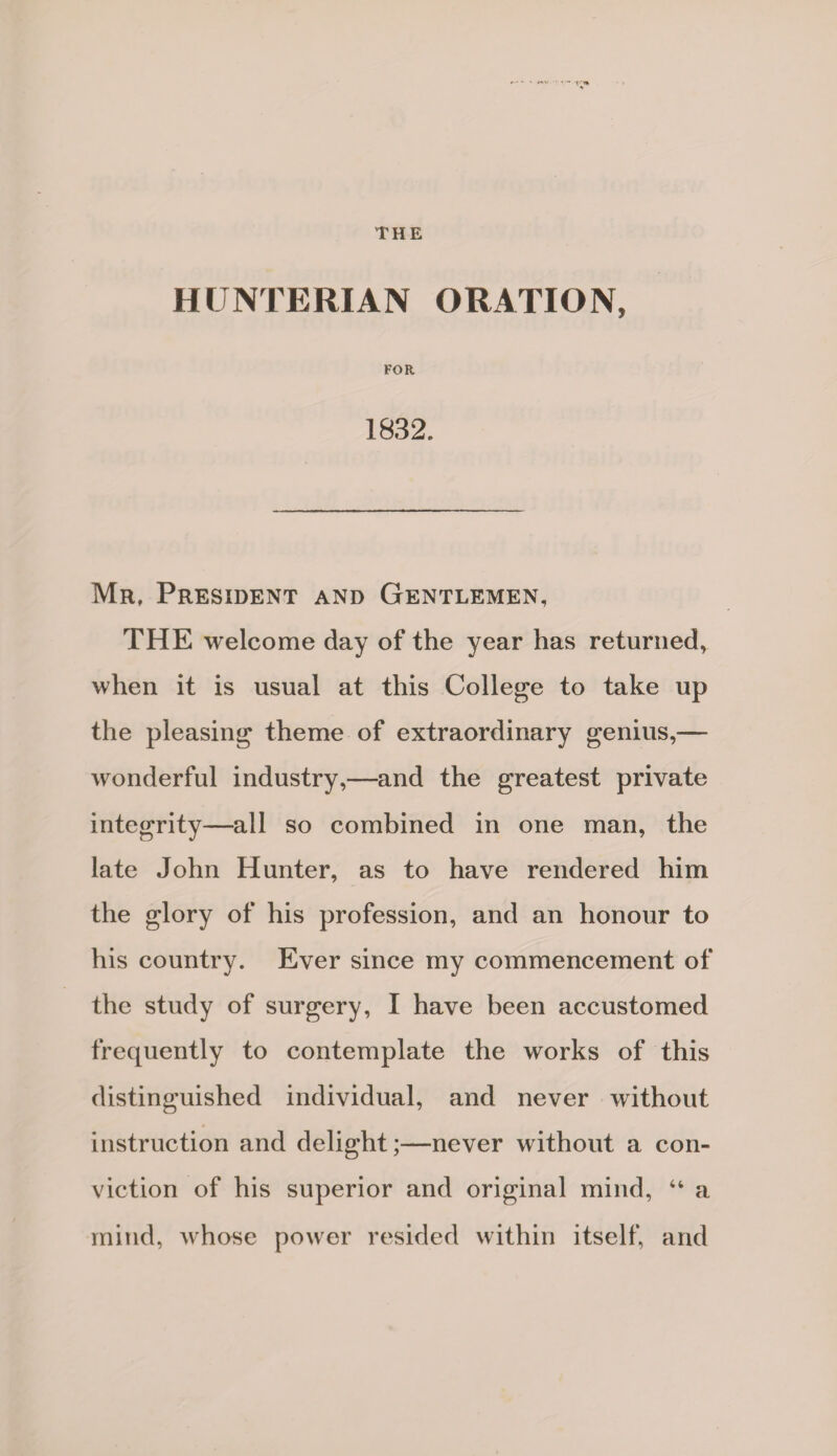 THE HUNTERIAN ORATION, FOR 1832. Mr, President and Gentlemen, THE welcome day of the year has returned, when it is usual at this College to take up the pleasing theme of extraordinary genius,— wonderful industry,—and the greatest private integrity—all so combined in one man, the late John Hunter, as to have rendered him the glory of his profession, and an honour to his country. Ever since my commencement of the study of surgery, I have been accustomed frequently to contemplate the works of this distinguished individual, and never without instruction and delight;—never without a con¬ viction of his superior and original mind, “ a mind, whose power resided within itself, and