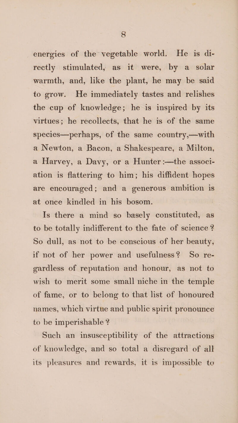 energies of the'vegetable world. He is di¬ rectly stimulated, as it were, by a solar warmth, and, like the plant, he may be said to grow. He immediately tastes and relishes the cup of knowledge; he is inspired by its virtues; he recollects, that he is of the same species—perhaps, of the same country,—with a Newton, a Bacon, a Shakespeare, a Milton, a Harvey, a Davy, or a Hunterthe associ¬ ation is flattering to him; his diffident hopes are encouraged; and a generous ambition is at once kindled in his bosom. Is there a mind so basely constituted, as to be totally indifferent to the fate of science ? So dull, as not to be conscious of her beauty, if not of her power and usefulness^ So re¬ gardless of reputation and honour, as not to wish to merit some small niche in the temple of fame, or to belong to that list of honoured names, which virtue and public spirit pronounce to be imperishable Such an insusceptibility of the attractions of knowledge, and so total a disregard of all its pleasures and rewards, it is impossible to