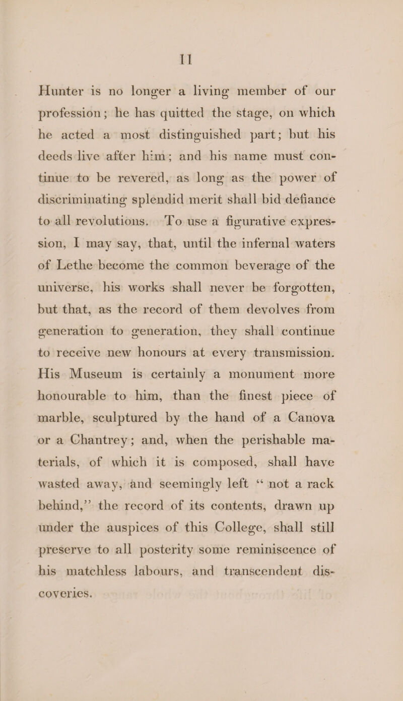 IT Hunter is no longer a living member of our profession; he has quitted the stage, on which he acted a most distinguished part; but his deeds live after him; and his name must con¬ tinue to be revered, as long as the power of discriminating splendid merit shall bid defiance to all revolutions. To use a figurative expres¬ sion, I may say, that, until the infernal waters of Lethe become the common beverage of the universe, his works shall never be forgotten, but that, as the record of them devolves from generation to generation, they shall continue to receive new honours at every transmission. His Museum is certainly a monument more honourable to him, than the finest piece of marble, sculptured by the hand of a Canova or a Chantrey; and, when the perishable ma¬ terials, of which it is composed, shall have wasted away, and seemingly left 44 not a rack behind,5’ the record of its contents, drawn up under the auspices of this College, shall still preserve to all posterity some reminiscence of his matchless labours, and transcendent dis¬ coveries.