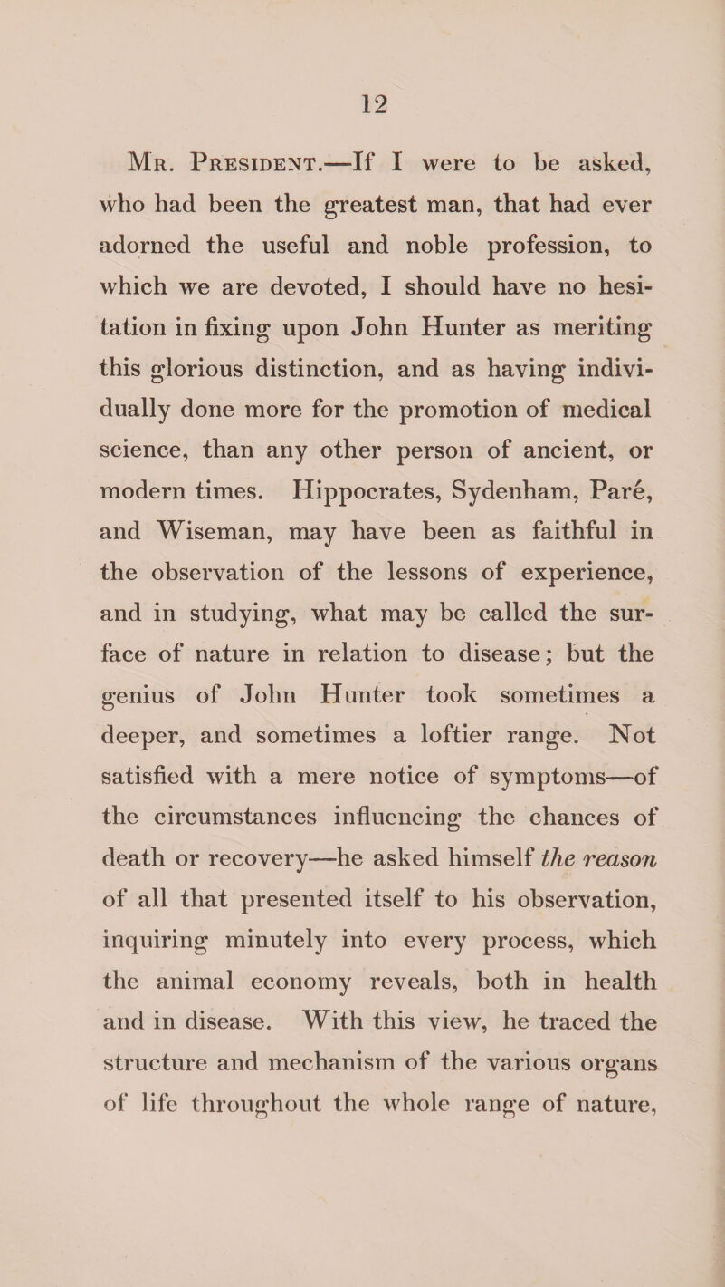 Mr. President.—If I were to be asked, who had been the greatest man, that had ever adorned the useful and noble profession, to which we are devoted, I should have no hesi¬ tation in fixing upon John Hunter as meriting this glorious distinction, and as having indivi¬ dually done more for the promotion of medical science, than any other person of ancient, or modern times. Hippocrates, Sydenham, Pare, and Wiseman, may have been as faithful in the observation of the lessons of experience, and in studying, what may be called the sur¬ face of nature in relation to disease; but the genius of John Hunter took sometimes a deeper, and sometimes a loftier range. Not satisfied with a mere notice of symptoms—-of the circumstances influencing the chances of death or recovery—he asked himself the reason of all that presented itself to his observation, inquiring minutely into every process, which the animal economy reveals, both in health and in disease. With this view, he traced the structure and mechanism of the various organs of life throughout the whole range of nature,