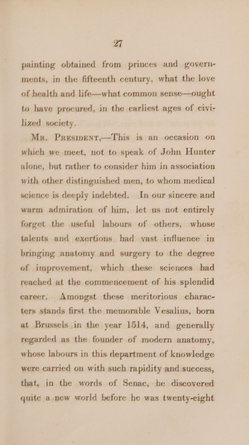 painting; obtained from princes and govern¬ ments, irj tint fifteenth century, what the Jove of health and life—what common sense- ought, to have procured, in the earliest ages of civi¬ lized society. Mr. Pkksjoknt,- 1 his is an occasion on winch we meet, not to speak of John Hunter alone, hut rather to consider him in association with other distinguished men, to whom medical science is deeply indebted. In our sincere and warm admiration of him, let us not entirely forget the useful labours of others, whose talents and exertions had vast influence in bringing anatomy and surgerv to the degree of improvement, which these sciences had reached at the commencement of his splendid career. Amongst these meritorious charac¬ ters stands first the memorable Vesalius, horn at Brussels in the year 1514, and generally regarded as the founder of modern anatomy, whose labours in this department of knowledge were carried on with such rapidity and success, that, in the words of Senac, he discovered quite a new world before he was twenty-eight