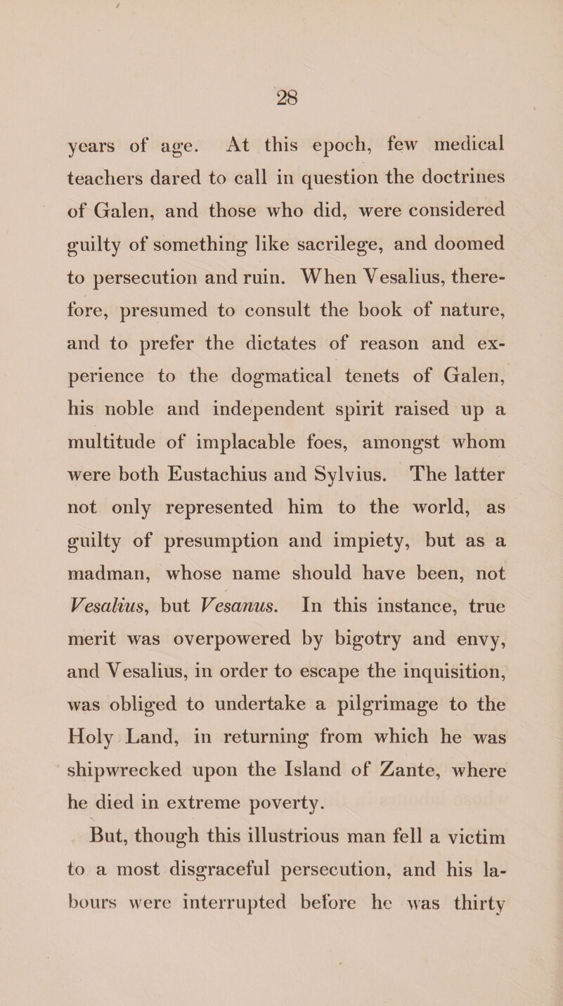 years of age. At this epoch, few medical teachers dared to call in question the doctrines of Galen, and those who did, were considered guilty of something like sacrilege, and doomed to persecution and ruin. When Yesalius, there¬ fore, presumed to consult the book of nature, and to prefer the dictates of reason and ex¬ perience to the dogmatical tenets of Galen, his noble and independent spirit raised up a multitude of implacable foes, amongst whom were both Eustachius and Sylvius. The latter not only represented him to the world, as guilty of presumption and impiety, but as a madman, whose name should have been, not Vesalius, but Vesanus. In this instance, true merit was overpowered by bigotry and envy, and Yesalius, in order to escape the inquisition, was obliged to undertake a pilgrimage to the Holy Land, in returning from which he was shipwrecked upon the Island of Zante, where he died in extreme poverty. But, though this illustrious man fell a victim to a most disgraceful persecution, and his la¬ bours were interrupted before he was thirty