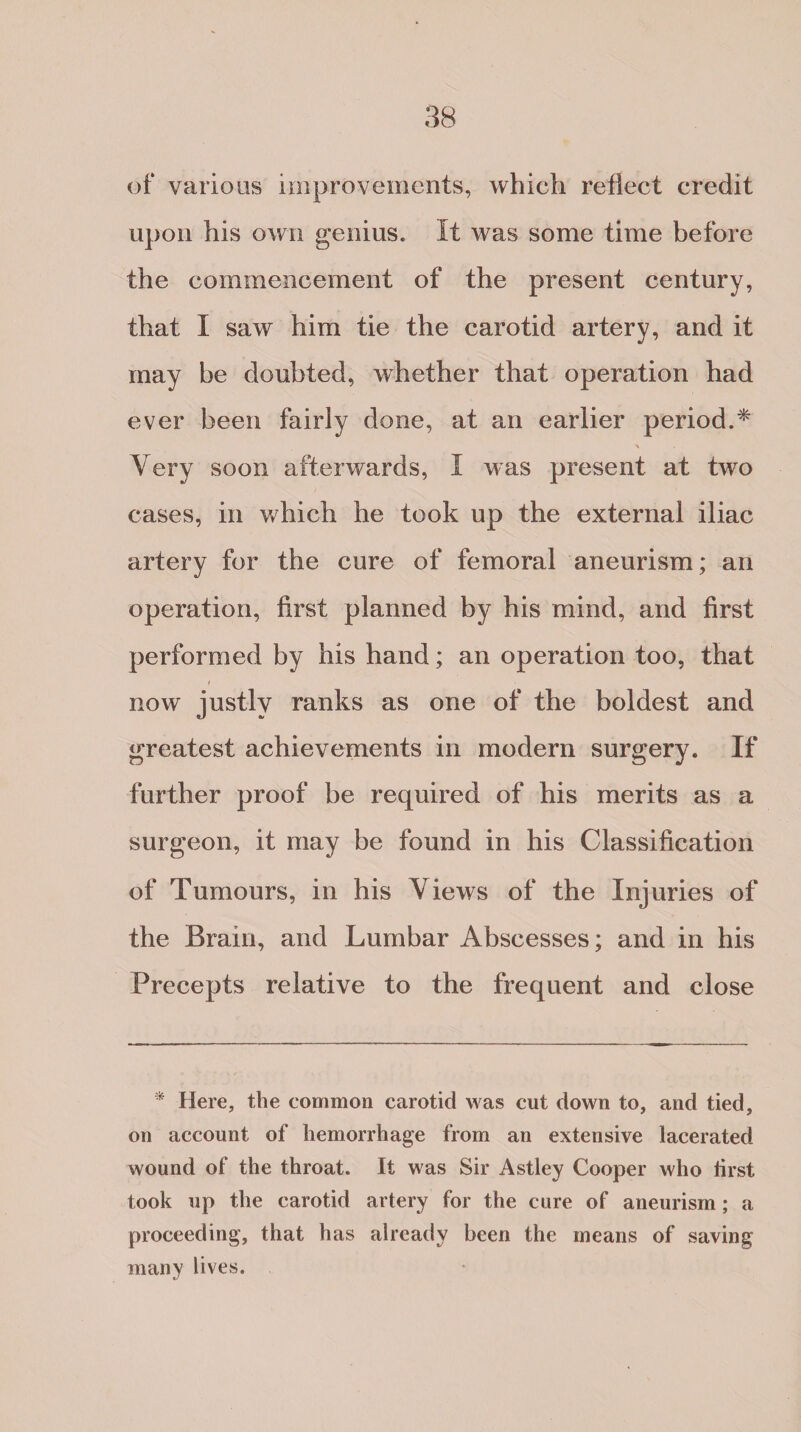 of various improvements, which reflect credit upon his own genius. It was some time before the commencement of the present century, that I saw him tie the carotid artery, and it may be doubted, whether that operation had ever been fairly done, at an earlier period.* Very soon afterwards, I was present at two cases, in which he took up the external iliac artery for the cure of femoral aneurism; an operation, first planned by his mind, and first performed by his hand; an operation too, that now justly ranks as one of the boldest and greatest achievements in modern surgery. If further proof be required of his merits as a surgeon, it may be found in his Classification of Tumours, in his Views of the Injuries of the Brain, and Lumbar Abscesses; and in his Precepts relative to the frequent and close * Here, the common carotid was cut down to, and tied, on account of hemorrhage from an extensive lacerated wound of the throat. It was Sir Astley Cooper who first took up the carotid artery for the cure of aneurism; a proceeding, that has already been the means of saving- many lives.