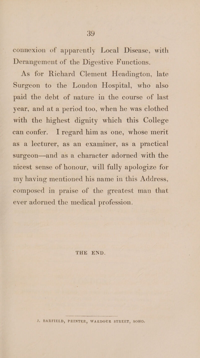 connexion of apparently Local Disease, with Derangement of the Digestive Functions. As for Richard Clement Headington, late Surgeon to the London Hospital, who also paid the debt of nature in the course of last year, and at a period too, when he was clothed with the highest dignity which this College can confer. I regard him as one, whose merit as a lecturer, as an examiner, as a practical surgeon—and as a character adorned with the nicest sense of honour, will fully apologize for my having mentioned his name in this Address, composed in praise of the greatest mao that ever adorned the medical profession. THE END. j. BARFIELD, PRINTER, WARDOUR STREET, SOHO,