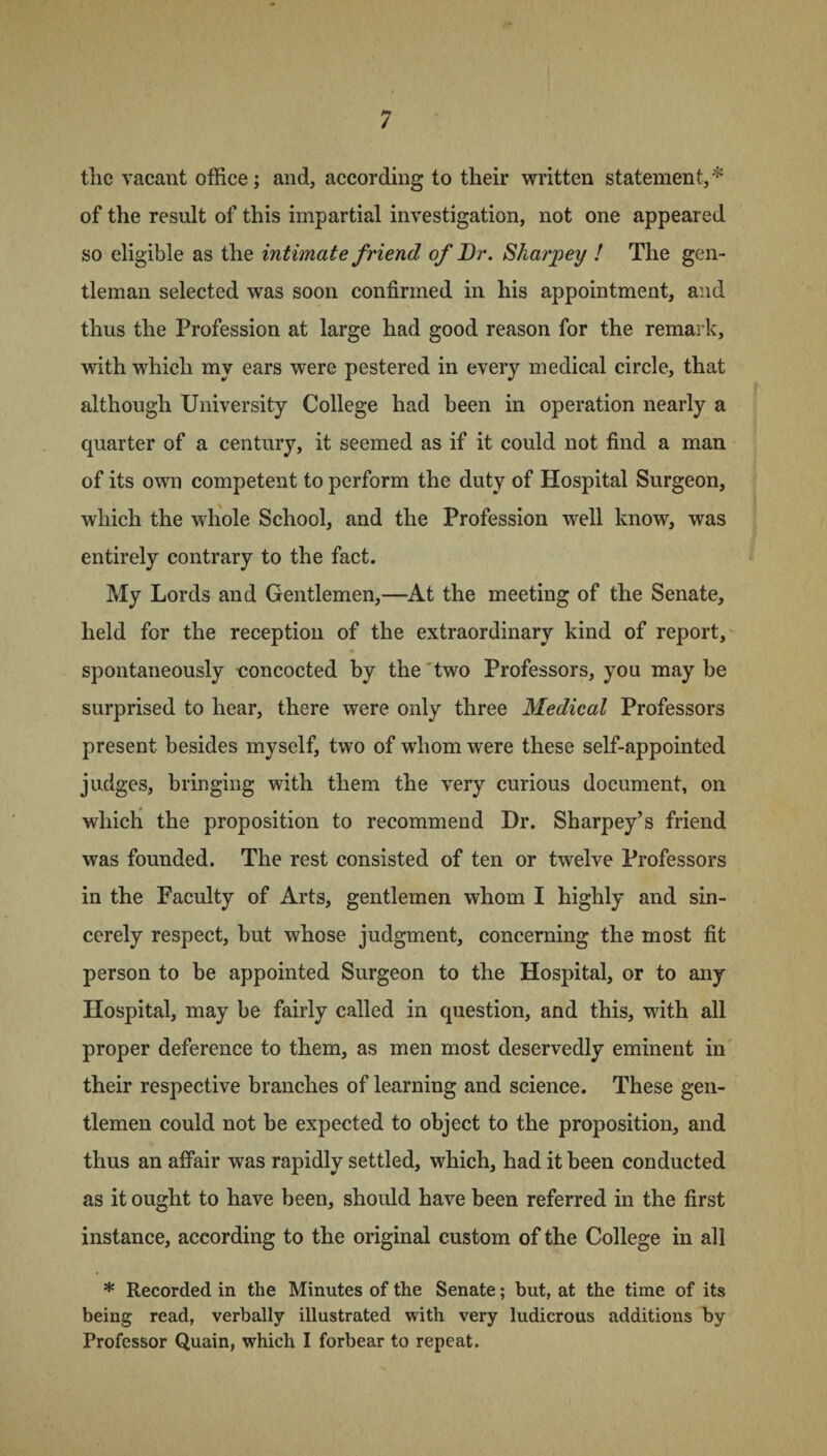 the vacant office; and, according to their written statement,* of the result of this impartial investigation, not one appeared so eligible as the intimate friend of Dr. Sharper/ ! The gen¬ tleman selected was soon confirmed in his appointment, and thus the Profession at large had good reason for the remark, with which my ears were pestered in every medical circle, that although University College had been in operation nearly a quarter of a century, it seemed as if it could not find a man of its own competent to perform the duty of Hospital Surgeon, which the whole School, and the Profession well know, was entirely contrary to the fact. My Lords and Gentlemen,—At the meeting of the Senate, held for the reception of the extraordinary kind of report, spontaneously concocted by the two Professors, you maybe surprised to hear, there were only three Medical Professors present besides myself, two of whom were these self-appointed judges, bringing with them the very curious document, on which the proposition to recommend Dr. Sharpey’s friend was founded. The rest consisted of ten or twelve Professors in the Faculty of Arts, gentlemen whom I highly and sin¬ cerely respect, but whose judgment, concerning the most fit person to be appointed Surgeon to the Hospital, or to any Hospital, may be fairly called in question, and this, with all proper deference to them, as men most deservedly eminent in their respective branches of learning and science. These gen¬ tlemen could not be expected to object to the proposition, and thus an affair was rapidly settled, which, had it been conducted as it ought to have been, should have been referred in the first instance, according to the original custom of the College in all * Recorded in the Minutes of the Senate; but, at the time of its being read, verbally illustrated with very ludicrous additions by Professor Quain, which I forbear to repeat.