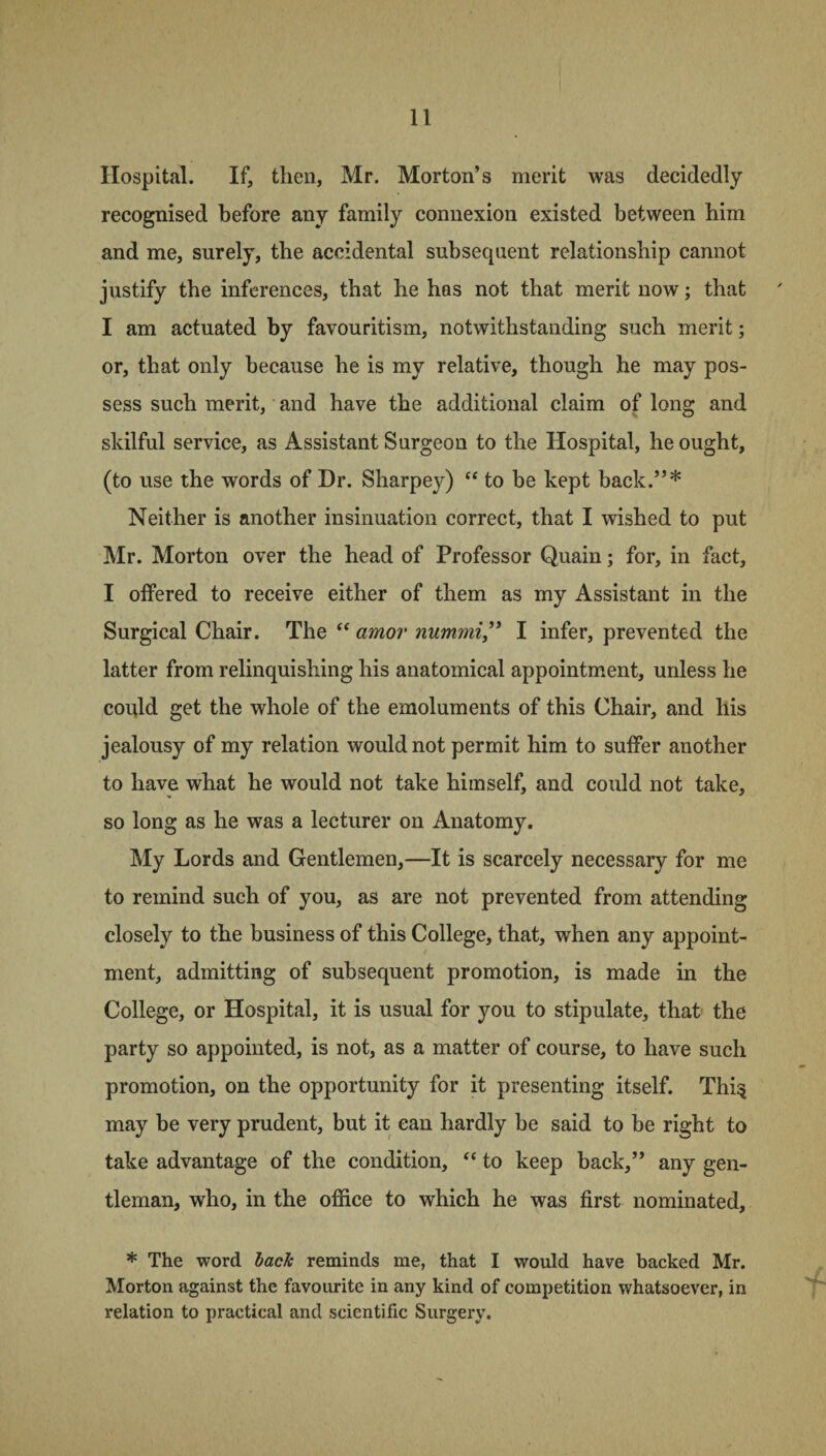 Hospital. If, then, Mr. Morton’s merit was decidedly recognised before any family connexion existed between him and me, surely, the accidental subsecpient relationship cannot justify the inferences, that he has not that merit now; that I am actuated by favouritism, notwithstanding such merit; or, that only because he is my relative, though he may pos¬ sess such merit, and have the additional claim of long and skilful service, as Assistant Surgeon to the Hospital, he ought, (to use the words of Dr. Sharpey) “ to be kept back.”* Neither is another insinuation correct, that I wished to put Mr. Morton over the head of Professor Quain; for, in fact, I offered to receive either of them as my Assistant in the Surgical Chair. The “ amov nummi,” I infer, prevented the latter from relinquishing his anatomical appointment, unless he could get the whole of the emoluments of this Chair, and his jealousy of my relation would not permit him to suffer another to have what he would not take himself, and could not take, so long as he was a lecturer on Anatomy. My Lords and Gentlemen,—It is scarcely necessary for me to remind such of you, as are not prevented from attending closely to the business of this College, that, when any appoint¬ ment, admitting of subsequent promotion, is made in the College, or Hospital, it is usual for you to stipulate, that the party so appointed, is not, as a matter of course, to have such promotion, on the opportunity for it presenting itself. Thi^ may be very prudent, but it can hardly he said to be right to take advantage of the condition, “ to keep back,” any gen¬ tleman, who, in the office to which he was first nominated, * The word back reminds me, that I would have backed Mr. Morton against the favourite in any kind of competition whatsoever, in relation to practical and scientific Surgery.