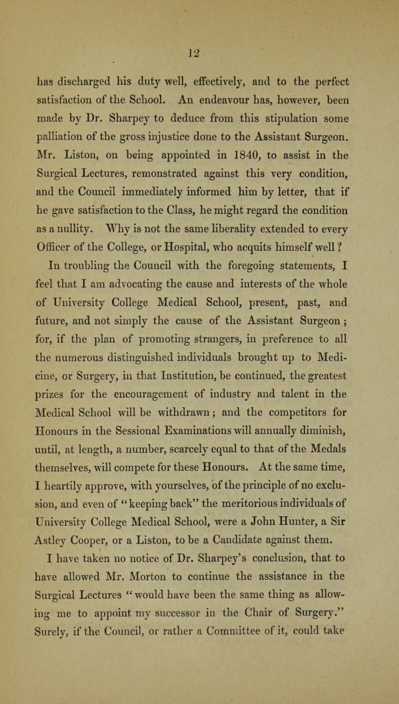 has discharged his duty well, effectively, and to the perfect satisfaction of the School. An endeavour has, however, been made by Dr. Sharpey to deduce from this stipulation some palliation of the gross injustice done to the Assistant Surgeon. Mr. Liston, on being appointed in 1840, to assist in the Surgical Lectures, remonstrated against this very condition, and the Council immediately informed him by letter, that if he gave satisfaction to the Class, he might regard the condition as a nullity. Why is not the same liberality extended to every Officer of the College, or Hospital, who acquits himself well ? In troubling the Council with the foregoing statements, I feel that I am advocating the cause and interests of the whole of University College Medical School, present, past, and future, and not simply the cause of the Assistant Surgeon; for, if the plan of promoting strangers, in preference to all the numerous distinguished individuals brought up to Medi¬ cine, or Surgery, in that Institution, be continued, the greatest prizes for the encouragement of industry and talent in the Medical School will be withdrawn; and the competitors for Honours in the Sessional Examinations will annually diminish, until, at length, a number, scarcely equal to that of the Medals themselves, will compete for these Honours. At the same time, I heartily approve, with yourselves, of the principle of no exclu¬ sion, and even of “ keeping back” the meritorious individuals of University College Medical School, were a John Hunter, a Sir Astley Cooper, or a Liston, to be a Candidate against them. I have taken no notice of Dr. Sharpey’s conclusion, that to have allowed Mr. Morton to continue the assistance in the Surgical Lectures “ would have been the same thing as allow¬ ing me to appoint my successor in the Chair of Surgery.” Surely, if the Council, or rather a Committee of it, could take